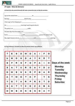 PRIME CURSOS DO BRASIL - Apostila de Exercícios – Inglês Básico
Página 2
2ª Lição – Dias da Semana:
a) Exercícios de preenchimento de texto: preencha com os dias da semana.
I go to the school from _____________________to _____________________
Monday, _____________________Wednesday, _____________________
I like to go to the shopping on _____________________
On _____________________morning I need to go to church.
The party is on _____________________night.
The best day from the week is on _____________________
Every _____________________and _____________________passes the waste truck.
My english lessons are on _____________________and _____________________evening.
b) Caça Palavras. Encontre os dias da semana neste caça palavras.
 