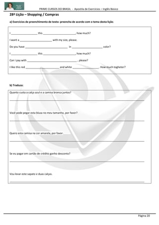 PRIME CURSOS DO BRASIL - Apostila de Exercícios – Inglês Básico
Página 20
28ª Lição – Shopping / Compras
a) Exercícios de preenchimento de texto: preencha de acordo com o tema desta lição.
I __________________ this ______________________, how much?
I want a ______________________ with my size, please.
Do you have _____________________________ in _____________________ color?
I __________________ this ______________________, how much?
Can I pay with __________________________________ , please?
I like this red _______________________ and white __________________. How much togheter?
b) Traduza:
Quanto custa a calça azul e a camisa branca juntos?
____________________________________________________________________________________________
Você pode pegar esta blusa no meu tamanho, por favor?
____________________________________________________________________________________________
Quero esta camisa na cor amarela, por favor.
____________________________________________________________________________________________
Se eu pagar em cartão de crédito ganho desconto?
____________________________________________________________________________________________
Vou levar este sapato e duas calças.
____________________________________________________________________________________________
 
