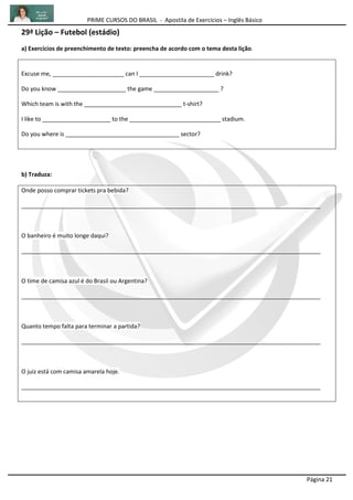 PRIME CURSOS DO BRASIL - Apostila de Exercícios – Inglês Básico
Página 21
29ª Lição – Futebol (estádio)
a) Exercícios de preenchimento de texto: preencha de acordo com o tema desta lição.
Excuse me, ______________________ can I _______________________ drink?
Do you know _____________________ the game ____________________ ?
Which team is with the ______________________________ t-shirt?
I like to _____________________ to the ____________________________ stadium.
Do you where is ___________________________________ sector?
b) Traduza:
Onde posso comprar tickets pra bebida?
____________________________________________________________________________________________
O banheiro é muito longe daqui?
____________________________________________________________________________________________
O time de camisa azul é do Brasil ou Argentina?
____________________________________________________________________________________________
Quanto tempo falta para terminar a partida?
____________________________________________________________________________________________
O juiz está com camisa amarela hoje.
____________________________________________________________________________________________
 