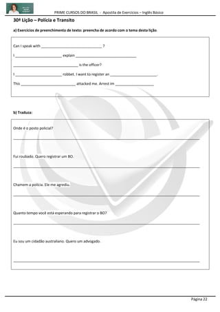 PRIME CURSOS DO BRASIL - Apostila de Exercícios – Inglês Básico
Página 22
30ª Lição – Polícia e Transito
a) Exercícios de preenchimento de texto: preencha de acordo com o tema desta lição.
Can I speak with ______________________________ ?
I _______________________ explain ______________________________
________________________________ is the officer?
I _______________________ robbet. I want to register an _______________________.
This ___________________________ attacked me. Arrest im ___________________
b) Traduza:
Onde é o posto policial?
____________________________________________________________________________________________
Fui roubado. Quero registrar um BO.
____________________________________________________________________________________________
Chamem a polícia. Ele me agrediu.
____________________________________________________________________________________________
Quanto tempo você está esperando para registrar o BO?
____________________________________________________________________________________________
Eu sou um cidadão australiano. Quero um advogado.
____________________________________________________________________________________________
 