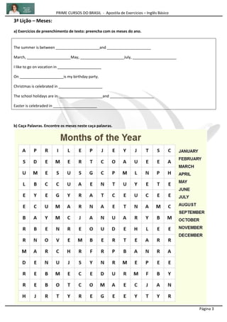 PRIME CURSOS DO BRASIL - Apostila de Exercícios – Inglês Básico
Página 3
3ª Lição – Meses:
a) Exercícios de preenchimento de texto: preencha com os meses do ano.
The summer is between _____________________and _____________________
March, _____________________May, _____________________July, _____________________
I like to go on vocation in _____________________
On _____________________is my birthday party.
Christmas is celebrated in _____________________
The school holidays are in _____________________and _____________________
Easter is celebraded in _____________________
b) Caça Palavras. Encontre os meses neste caça palavras.
 