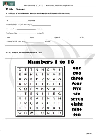 PRIME CURSOS DO BRASIL - Apostila de Exercícios – Inglês Básico
Página 4
4ª Lição – Números:
a) Exercícios de preenchimento de texto: preencha com números escritos por extenso.
I'm _____________________ years old.
The prize of the Mega Sena will pay _____________________
My house has _____________________windows.
This house has _____________________ years old.
I have _____________________ dogs, _____________________ cats and _____________________ birds.
I counted today over than _____________________ dollars
b) Caça Palavras. Encontre os números de 1 a 10
 