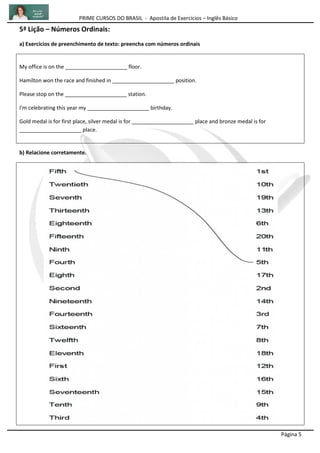 PRIME CURSOS DO BRASIL - Apostila de Exercícios – Inglês Básico
Página 5
5ª Lição – Números Ordinais:
a) Exercícios de preenchimento de texto: preencha com números ordinais
My office is on the _____________________ floor.
Hamilton won the race and finished in _____________________ position.
Please stop on the _____________________ station.
I'm celebrating this year my _____________________ birthday.
Gold medal is for first place, silver medal is for _____________________ place and bronze medal is for
_____________________ place.
b) Relacione corretamente.
 