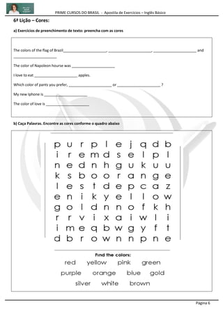 PRIME CURSOS DO BRASIL - Apostila de Exercícios – Inglês Básico
Página 6
6ª Lição – Cores:
a) Exercícios de preenchimento de texto: preencha com as cores
The colors of the flag of Brazil_____________________, _____________________, _____________________ and
_____________________
The color of Napoleon hourse was _____________________
I love to eat _____________________ apples.
Which color of pants you prefer, _____________________ or _____________________ ?
My new Iphone is _____________________
The color of love is _____________________
b) Caça Palavras. Encontre as cores conforme o quadro abaixo
 