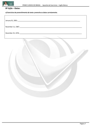 PRIME CURSOS DO BRASIL - Apostila de Exercícios – Inglês Básico
Página 7
8ª Lição – Datas:
a) Exercícios de preenchimento de texto: preencha as datas corretamente.
January 01, 2001; __________________________________________________________________________
November 11, 1987; __________________________________________________________________________
December 25, 1976; __________________________________________________________________________
 