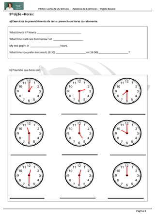 PRIME CURSOS DO BRASIL - Apostila de Exercícios – Inglês Básico
Página 8
9ª Lição –Horas:
a) Exercícios de preenchimento de texto: preencha as horas corretamente.
What time is it? Now is _______________________________
What time start race tommorow? At _____________________
My test gegins in _____________________hours.
What time you prefer to consult, (8:30) _____________________ or (16:00) _____________________?
b) Preencha que horas são:
 