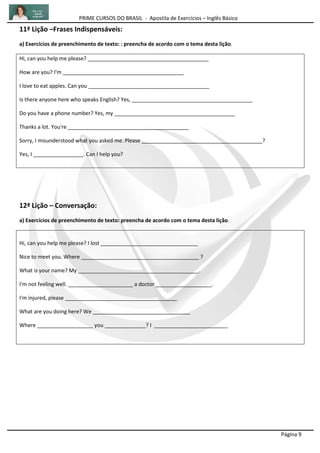 PRIME CURSOS DO BRASIL - Apostila de Exercícios – Inglês Básico
Página 9
11ª Lição –Frases Indispensáveis:
a) Exercícios de preenchimento de texto: : preencha de acordo com o tema desta lição.
Hi, can you help me please? _________________________________________
How are you? I'm _________________________________________
I love to eat apples. Can you _________________________________________
Is there anyone here who speaks English? Yes, _________________________________________
Do you have a phone number? Yes, my _________________________________________
Thanks a lot. You're _________________________________________
Sorry, I misunderstood what you asked me. Please _________________________________________?
Yes, I _________________. Can I help you?
12ª Lição – Conversação:
a) Exercícios de preenchimento de texto: preencha de acordo com o tema desta lição.
Hi, can you help me please? I lost _________________________________
Nice to meet you. Where ________________________________________ ?
What is your name? My _________________________________________.
I'm not feeling well. ______________________ a doctor ___________________.
I'm injured, please ______________________________________
What are you doing here? We _________________________________
Where ___________________ you ______________? I _________________________
 