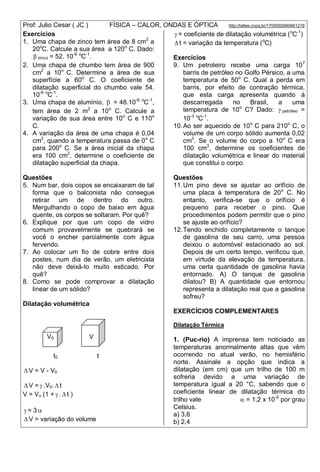 Prof: Julio Cesar ( JC ) FÍSICA – CALOR, ONDAS E ÓPTICA http://lattes.cnpq.br/1700092960661216
Exercícios
1. Uma chapa de zinco tem área de 8 cm2
a
20o
C. Calcule a sua área a 120o
C. Dado:
 zinco = 52. 10-6 o
C-1
.
2. Uma chapa de chumbo tem área de 900
cm2
a 10o
C. Determine a área de sua
superfície a 60o
C. O coeficiente de
dilatação superficial do chumbo vale 54.
10-6 o
C-1
.
3. Uma chapa de alumínio,  = 48.10-6 o
C-1
,
tem área de 2 m2
a 10o
C. Calcule a
variação de sua área entre 10o
C e 110o
C.
4. A variação da área de uma chapa é 0,04
cm2
, quando a temperatura passa de 0o
C
para 200o
C. Se a área inicial da chapa
era 100 cm2
, determine o coeficiente de
dilatação superficial da chapa.
Questões
5. Num bar, dois copos se encaixaram de tal
forma que o balconista não consegue
retirar um de dentro do outro.
Mergulhando o copo de baixo em água
quente, os corpos se soltaram. Por quê?
6. Explique por que um copo de vidro
comum provavelmente se quebrará se
você o encher parcialmente com água
fervendo.
7. Ao colocar um fio de cobre entre dois
postes, num dia de verão, um eletricista
não deve deixá-lo muito esticado. Por
quê?
8. Como se pode comprovar a dilatação
linear de um sólido?
Dilatação volumétrica
t0 t
 V = V - V0
 V =  .V0.  t
V = Vo (1 +  .  t )
 = 3 
 V = variação do volume
 = coeficiente de dilatação volumétrica (o
C-1
)
 t = variação da temperatura (o
C)
Exercícios
9. Um petroleiro recebe uma carga 107
barris de petróleo no Golfo Pérsico, a uma
temperatura de 50o
C. Qual a perda em
barris, por efeito de contração térmica,
que esta carga apresenta quando á
descarregada no Brasil, a uma
temperatura de 10o
C? Dado:  petróleo =
10-3 o
C-1
.
10.Ao ser aquecido de 10o
C para 210o
C, o
volume de um corpo sólido aumenta 0,02
cm3
. Se o volume do corpo a 10o
C era
100 cm3
, determine os coeficientes de
dilatação volumétrica e linear do material
que constitui o corpo.
Questões
11.Um pino deve se ajustar ao orifício de
uma placa à temperatura de 20o
C. No
entanto, verifica-se que o orifício é
pequeno para receber o pino. Que
procedimentos podem permitir que o pino
se ajuste ao orifício?
12.Tendo enchido completamente o tanque
de gasolina de seu carro, uma pessoa
deixou o automóvel estacionado ao sol.
Depois de um certo tempo, verificou que,
em virtude da elevação da temperatura,
uma certa quantidade de gasolina havia
entornado. A) O tanque de gasolina
dilatou? B) A quantidade que entornou
representa a dilatação real que a gasolina
sofreu?
EXERCÍCIOS COMPLEMENTARES
Dilatação Térmica
1. (Puc-rio) A imprensa tem noticiado as
temperaturas anormalmente altas que vêm
ocorrendo no atual verão, no hemisfério
norte. Assinale a opção que indica a
dilatação (em cm) que um trilho de 100 m
sofreria devido a uma variação de
temperatura igual a 20 °C, sabendo que o
coeficiente linear de dilatação térmica do
trilho vale  = 1,2 x 10-5
por grau
Celsius.
a) 3,6
b) 2,4
V0 V
 