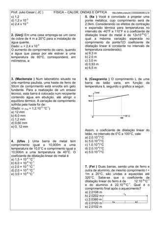 Prof: Julio Cesar ( JC ) FÍSICA – CALOR, ONDAS E ÓPTICA http://lattes.cnpq.br/1700092960661216
c) 1,2
d) 1,2 x 10-3
e) 2,4 x 10-3
2. (Uerj) Em uma casa emprega-se um cano
de cobre de 4 m a 20°C para a instalação de
água quente.
Dado:  = 2,4 x 10-5
O aumento do comprimento do cano, quando
a água que passa por ele estiver a uma
temperatura de 60°C, corresponderá, em
milímetros, a:
3. (Mackenzie ) Num laboratório situado na
orla marítima paulista, uma haste de ferro de
50cm de comprimento está envolta em gelo
fundente. Para a realização de um ensaio
técnico, esta barra é colocada num recipiente
contendo água em ebulição, até atingir o
equilíbrio térmico. A variação de comprimento
sofrida pela haste foi de:
(Dado:  (Fe) = 1,2.10-5
°C-1
)
a) 12 mm
b) 6,0 mm
c) 1,2 mm
d) 0,60 mm
e) 0, 12 mm
4. (Ufes ) Uma barra de metal tem
comprimento igual a 10,000m a uma
temperatura de 10,0°C e comprimento igual a
10,006m a uma temperatura de 40°C. O
coeficiente de dilatação linear do metal é
a) 1,5 × 10-4
°C-1
b) 6,0 × 10-4
°C-1
c) 2,0 × 10-5
°C-1
d) 2,0 × 10-6
°C-1
e) 3,0 × 10-6
°C-1
5. (Ita ) Você é convidado a projetar uma
ponte metálica, cujo comprimento será de
2,0km. Considerando os efeitos de contração
e expansão térmica para temperaturas no
intervalo de -40°F a 110°F e o coeficiente de
dilatação linear do metal é de 12x10-6
°C-1
,
qual a máxima variação esperada no
comprimento da ponte?(O coeficiente de
dilatação linear é constante no intervalo de
temperatura considerado).
a) 9,3 m
b) 2,0 m
c) 3,0 m
d) 0,93 m
e) 6,5 m
6. (Cesgranrio ) O comprimento L de uma
barra de latão varia, em função da
temperatura š, segundo o gráfico a seguir.
Assim, o coeficiente de dilatação linear do
latão, no intervalo de 0°C a 100°C, vale:
a) 2,0.10-5
/°C
b) 5,0.10-5
/°C
c) 1,0.10-4
/°C
d) 2,0.10-4
/°C
e) 5,0.10-4
/°C
7. (Fei ) Duas barras, sendo uma de ferro e
outra de alumínio, de mesmo comprimento l =
1m a 20°C, são unidas e aquecidas até
320°C. Sabe-se que o coeficiente de
dilatação linear do ferro é de 12.10-6
°C-1
e do alumínio é 22.10-6
°C-1
. Qual é o
comprimento final após o aquecimento?
a) 2,0108 m
b) 2,0202 m
c) 2,0360 m
d) 2,0120 m
e) 2,0102 m
 