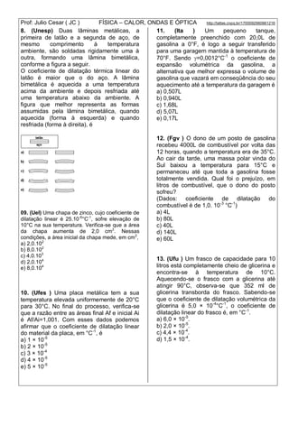 Prof: Julio Cesar ( JC ) FÍSICA – CALOR, ONDAS E ÓPTICA http://lattes.cnpq.br/1700092960661216
8. (Unesp) Duas lâminas metálicas, a
primeira de latão e a segunda de aço, de
mesmo comprimento à temperatura
ambiente, são soldadas rigidamente uma à
outra, formando uma lâmina bimetálica,
conforme a figura a seguir.
O coeficiente de dilatação térmica linear do
latão é maior que o do aço. A lâmina
bimetálica é aquecida a uma temperatura
acima da ambiente e depois resfriada até
uma temperatura abaixo da ambiente. A
figura que melhor representa as formas
assumidas pela lâmina bimetálica, quando
aquecida (forma à esquerda) e quando
resfriada (forma à direita), é
09. (Uel) Uma chapa de zinco, cujo coeficiente de
dilatação linear é 25.10-6
°C-1
, sofre elevação de
10°C na sua temperatura. Verifica-se que a área
da chapa aumenta de 2,0 cm2
. Nessas
condições, a área inicial da chapa mede, em cm2
,
a) 2,0.102
b) 8,0.102
c) 4,0.103
d) 2,0.104
e) 8,0.104
10. (Ufes ) Uma placa metálica tem a sua
temperatura elevada uniformemente de 20°C
para 30°C. No final do processo, verifica-se
que a razão entre as áreas final Af e inicial Ai
é Af/Ai=1,001. Com esses dados podemos
afirmar que o coeficiente de dilatação linear
do material da placa, em °C-1
, é
a) 1 × 10-5
b) 2 × 10-5
c) 3 × 10-4
d) 4 × 10-5
e) 5 × 10-5
11. (Ita ) Um pequeno tanque,
completamente preenchido com 20,0L de
gasolina a 0°F, é logo a seguir transferido
para uma garagem mantida à temperatura de
70°F. Sendo =0,0012°C-1
o coeficiente de
expansão volumétrica da gasolina, a
alternativa que melhor expressa o volume de
gasolina que vazará em conseqüência do seu
aquecimento até a temperatura da garagem é
a) 0,507L
b) 0,940L
c) 1,68L
d) 5,07L
e) 0,17L
12. (Fgv ) O dono de um posto de gasolina
recebeu 4000L de combustível por volta das
12 horas, quando a temperatura era de 35°C.
Ao cair da tarde, uma massa polar vinda do
Sul baixou a temperatura para 15°C e
permaneceu até que toda a gasolina fosse
totalmente vendida. Qual foi o prejuízo, em
litros de combustível, que o dono do posto
sofreu?
(Dados: coeficiente de dilatação do
combustível é de 1,0. 10-3
°C-1
)
a) 4L
b) 80L
c) 40L
d) 140L
e) 60L
13. (Ufu ) Um frasco de capacidade para 10
litros está completamente cheio de glicerina e
encontra-se à temperatura de 10°C.
Aquecendo-se o frasco com a glicerina até
atingir 90°C, observa-se que 352 ml de
glicerina transborda do frasco. Sabendo-se
que o coeficiente de dilatação volumétrica da
glicerina é 5,0 × 10-4
°C-1
, o coeficiente de
dilatação linear do frasco é, em °C-1
.
a) 6,0 × 10-5
.
b) 2,0 × 10-5
.
c) 4,4 × 10-4
.
d) 1,5 × 10-4
.
 