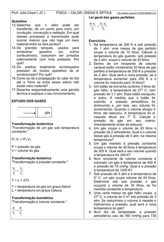 Prof: Julio Cesar ( JC ) FÍSICA – CALOR, ONDAS E ÓPTICA http://lattes.cnpq.br/1700092960661216
Questões
13.Sabemos que o calor pode ser
transferido, de um ponto para outro, por
condução, convecção e radiação. Em qual
desses processos a transmissão pode
ocorrer mesmo que não haja um meio
material entre os dois pontos?
14.Os grandes tanques, usados para
armazenar gasolina (ou outros
combustíveis), costumam ser pintados
externamente com tinta prateada. Por
quê?
15.Os prédios totalmente envidraçados
precisam de muitos aparelhos de ar
condicionado? Por quê?
16.Como se dá a propagação do calor do Sol
até a Terra se entre esses astros não
existe meio material?
17.Desenhe esquematicamente uma garrafa
térmica e explique o seu funcionamento.
ESTUDO DOS GASES
gás
...
Transformação Isotérmica
"Transformação de um gás sob temperatura
constante."
P1.V1 = P2.V2
P = pressão do gás
V = volume do gás
Transformação Isobárica
"Transformação a pressão constante."
2
2
1
1
T
V
T
V

T = tc + 273
T = temperatura do gás em graus Kelvin
tc = temperatura em graus Celsius
Transformação Isométrica
"Transformação a volume constante."
2
2
1
1
T
P
T
P

Lei geral dos gases perfeitos
2
22
1
11
T
V.P
T
V.P

Exercícios
1. Na temperatura de 300 K e sob pressão
de 1 atm, uma massa de gás perfeito
ocupa o volume de 10 litros. Calcule a
temperatura do gás quando, sob pressão
de 2 atm, ocupa o volume de 20 litros.
2. Dentro de um recipiente de volume
variável estão inicialmente 20 litros de gás
perfeito à temperatura de 200 K e pressão
de 2 atm. Qual será a nova pressão, se a
temperatura aumentar para 250 K e o
volume for reduzido para 10 litros?
3. Um balão de borracha continha 3 litros de
gás hélio, à temperatura de 27o
C, com
pressão de 1,1 atm. Esse balão escapuliu
e subiu. À medida que o balão foi
subindo, a pressão atmosférica foi
diminuindo e, por isso, seu volume foi
aumentando. Quando o volume atingiu 4
litros, ele estourou. A temperatura do ar
naquela altura era 7o
C. Calcule a
pressão do gás em seu interior
imediatamente antes de estourar.
4. Um gás ocupa o volume de 20 litros à
pressão de 2 atmosferas. Qual é o volume
desse gás à pressão de 5 atm, na mesma
temperatura?
5. Um gás mantido à pressão constante
ocupa o volume de 30 litros à temperatura
de 300 K. Qual será o seu volume quando
a temperatura for 240 K?
6. Num recipiente de volume constante é
colocado um gás à temperatura de 400 K
e pressão de 75 cmHg. Qual é a pressão
à temperatura de 1200 K?
7. Sob pressão de 5 atm e à temperatura de
0o
C, um gás ocupa volume de 45 litros.
Determine sob que pressão o gás
ocupará o volume de 30 litros, se for
mantida constante a temperatura.
8. Uma certa massa de gás hélio ocupa, a
27o
C, o volume de 2 m3
sob pressão de 3
atm. Se reduzirmos o volume à metade e
triplicarmos a pressão, qual será a nova
temperatura do gás?
9. Num dia de tempestade, a pressão
atmosférica caiu de 760 mmHg para 730
 