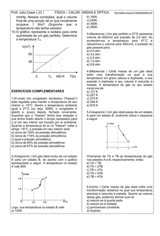 Prof: Julio Cesar ( JC ) FÍSICA – CALOR, ONDAS E ÓPTICA http://lattes.cnpq.br/1700092960661216
mmHg. Nessas condições, qual o volume
final de uma porção de ar que inicialmente
ocupava 1 litro? (Suponha que a
temperatura não tenha variado)
10.O gráfico representa a isobára para certa
quantidade de um gás perfeito. Determine
a temperatura TA.
V(m3
)
60 ...........................
.
40 ............... .
. .
. .
0 TA 450 K T(k)
EXERCÍCIOS COMPLEMENTARES
1-(Fuvest) Um congelador doméstico ("freezer")
está regulado para manter a temperatura de seu
interior a -18°C. Sendo a temperatura ambiente
igual a 27°C (ou seja, 300K), o congelador é
aberto e, pouco depois, fechado novamente.
Suponha que o "freezer" tenha boa vedação e
que tenha ficado aberto o tempo necessário para
o ar em seu interior ser trocado por ar ambiente.
Quando a temperatura do ar no "freezer" voltar a
atingir -18°C, a pressão em seu interior será:
a) cerca de 150% da pressão atmosférica.
b) cerca de 118% da pressão atmosférica.
c) igual a pressão atmosférica.
d) cerca de 85% da pressão atmosférica.
e) cerca de 67% da pressão atmosférica.
2-(Cesgranrio ) Um gás ideal evolui de um estado
A para um estado B, de acordo com o gráfico
representado a seguir. A temperatura no estado
A vale 80K.
Logo, sua temperatura no estado B vale:
a) 120K.
b) 180K.
c) 240K.
d) 300K.
e) 360K.
3-(Mackenzie ) Um gás perfeito a 27°C apresenta
volume de 600cm3 sob pressão de 2,0 atm. Ao
aumentarmos a temperatura para 47°C e
reduzirmos o volume para 400cm3, a pressão do
gás passará para:
a) 4,0 atm.
b) 3,2 atm.
c) 2,4 atm.
d) 1,6 atm.
e) 0,8 atm.
4-(Mackenzie ) Certa massa de um gás ideal
sofre uma transformação na qual a sua
temperatura em graus celsius é duplicada, a sua
pressão é triplicada e seu volume é reduzido à
metade. A temperatura do gás no seu estado
inicial era de:
a) 127 K
b) 227 K
c) 273 K
d) 546 K
e) 818 K
5-(Cesgranrio ) Um gás ideal passa de um estado
A para um estado B, conforme indica o esquema
a seguir:
Chamando de TA e TB as temperaturas do gás
nos estados A e B, respectivamente, então:
a) TA = TB
b) TA = 2TB
c) TB = 2TA
d) TA = 4TB
e) TB = 4TA
6-(Unirio ) Certa massa de gás ideal sofre uma
transformação isobárica na qual sua temperatura
absoluta é reduzida à metade. Quanto ao volume
desse gás, podemos afirmar que irá:
a) reduzir-se à quarta parte.
b) reduzir-se à metade.
c) permanecer constante.
d) duplicar.
 