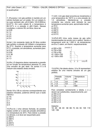 Prof: Julio Cesar ( JC ) FÍSICA – CALOR, ONDAS E ÓPTICA http://lattes.cnpq.br/1700092960661216
e) quadruplicar.
7- (Puccamp ) Um gás perfeito é mantido em um
cilindro fechado por um pistão. Em um estado A,
as suas variáveis são: pA=2,0atm; VA=0,90litros;
tA=27°C. Em outro estado B, a temperatura é
tB=127°c e a pressão é pB=1,5atm. Nessas
condições, o volume VB, em litros, deve ser
a) 0,90
b) 1,2
c) 1,6
d) 2,0
e) 2,4
8-(Uel ) Um recipiente rígido de 50 litros contém
gás perfeito à pressão de 0,80atm e temperatura
de 27°C. Quando a temperatura aumentar para
57°C, a pressão, em atmosferas, aumentará para
a) 0, 88
b) 0,92
c) 0, 96
d) 1,0
e) 1,3
9-(Ufrs ) O diagrama abaixo representa a pressão
(p) em função da temperatura absoluta (T), para
uma amostra de gás ideal. Os pontos A e B
indicam dois estados desta amostra.
Sendo VA e VB os volumes correspondentes aos
estados indicados, podemos afirmar que a razão
VB/VA é
a) 1/4.
b) 1/2.
c) 1.
d) 2.
e) 4.
10-(Puc-rio ) Uma câmara fechada, de paredes
rígidas contém ar e está sob pressão atmosférica
e à temperatura de 20°C. Para dobrar a pressão
na câmara, o ar deve ser esquentado para:
a) 546°C
b) 586°C
c) 40°C
d) 293°C
e) 313°C
11-(Ufv ) Um gás ideal encontra-se inicialmente a
uma temperatura de 150°C e a uma pressão de
1,5 atmosferas. Mantendo-se a pressão
constante seu volume será dobrado se sua
temperatura aumentar para, aproximada-mente:
a) 75°C
b) 450°C
c) 300°C
d) 846°C
e) 573°C
12-(PUC-SP) Uma certa massa de gás sofre
transformações de acordo com o gráfico. Sendo a
temperatura emA de 1.000 K, as temperaturas
em B e C valem, em Kelvin, respectivarnente:
a) 500 e 250
b) 750 e 500
c) 750 e 250
d) 1 000 e 750
e) 1 000 e 500
13-(UFAL) Na tabela abaixo, I,II e III representam
estados de uma mesma amostra de um gás
perfeito.
Pressão
(Atm)
Volume
(L)
Temperatura
(K)
I 1,0 3,0 300
II 1,5 3,0 X
III 2,0 y 600
Para completar corretamente a tabela, x e y
devem ser substituídos, respectivamente, por:
a) 300 e 2,0
b) 450 e 3,0
c) 600 e 4,5
d) 300 e 3,0
e) 450 e 4,5
Gabarito:
1D 2D 3B 4D 5B 6B 7C 8A 9C 10E 11E
12E 13B
 