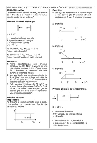 Prof: Julio Cesar ( JC ) FÍSICA – CALOR, ONDAS E ÓPTICA http://lattes.cnpq.br/1700092960661216
TERMODINÂMICA
"A termodinâmica estuda as relações entre o
calor trocado e o trabalho realizado numa
transformação de um sistema."
Trabalho realizado por um gás
gás
 = P.  V
 = trabalho realizado pelo gás
P = pressão exercida pelo gás
 V = variação do volume
 V = V2 - V1
Na expansão, Vfinal > Vinicial   > 0
(o gás realiza trabalho)
Na compressão, Vfinal < Vinicial   < 0
(o gás recebe trabalho do meio exterior)
Exercícios
1. Numa transformação sob pressão
constante de 800 N/m2
, o volume de um
gás ideal se altera de 0,020 m3
para 0,060
m3
. Determine o trabalho realizado
durante a expansão do gás.
2. Um gás ideal , sob pressão constante de
2.105
N/m2
, tem seu volume reduzido de
12.10-3
m3
para 8.10-3
m3
. Determine o
trabalho realizado no processo.
3. Sob pressão constante de 50 N/m2
, o
volume de um gás varia de 0,07 m3
a 0,09
m3
. A) o trabalho foi realizado pelo gás ou
sobre o gás pelo meio exterior? B) Quanto
vale o trabalho realizado?
Trabalho pela área
Propriedade:
"O trabalho é numericamente igual a área,
num gráfico da pressão em função da
variação do volume."
P
 = área
V1 V2 V
Exercícios
4. As figuras representam a transformação
sofrida por um gás. Determinar o trabalho
realizado de A para B em cada processo.
a) P (N/m2
)
A B
20
0 5 V (m3
)
b) P (N/m2
)
A
30
B
0 6 V (m3
)
c) P (N/m2
)
A B
10 .........
0 2 5 V (m3
)
Primeiro princípio da termodinâmica
Q  U 
Q =  U + 
Q = quantidade de calor
 U = variação da energia interna
 = trabalho
Q (absorvido) > 0 e Q ( cedido) < 0
 (expansão) > 0 e  (compressão) < 0
 U = Ufinal - Uinicial
 