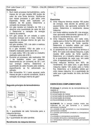 Prof: Julio Cesar ( JC ) FÍSICA – CALOR, ONDAS E ÓPTICA http://lattes.cnpq.br/1700092960661216
Exercícios
1. Num dado processo termodinâmico, certa
massa de um gás recebe 260 joules de
calor de uma fonte térmica. Verifica-se
que nesse processo o gás sofre uma
expansão, tendo sido realizado um
trabalho de 60 joules. Determine a
variação da energia interna.
2. Um gás recebe um trabalho de 150 J e
absorve uma quantidade de calor de 320
J. Determine a variação da energia
interna do sistema.
3. Um gás passa de um estado a outro
trocando energia com o meio. Calcule a
variação da energia interna do gás nos
seguintes casos:
a)o gás recebeu 100 J de calor e realizou
um trabalho de 80 J.
b) o gás recebeu 100J de calor e o
trabalho realizado sobre ele é 80 J.
c) o gás cedeu 100 J de calor e o trabalho
realizado sobre ele é 80 J.
4. Durante um processo, são realizados 100
J de trabalho sobre um sistema,
observando-se um aumento de 50 J em
sua energia interna. Determine a
quantidade de calor trocada pelo sistema,
especificando se foi adicionado ou
retirado.
5. São fornecidos 14 J para aquecer certa
massa de gás a volume constante. Qual a
variação na energia interna do gás?
Segundo princípio da termodinâmica
Q1 Q2

 = Q1 - Q2
Q1 = quantidade de calor fornecida para a
máquina térmica.
 = trabalho obtido
Q2 = quantidade de calor perdida.
Rendimento da máquina térmica
1Q


Exercícios
6. Uma máquina térmica recebe 100 joules
de energia, mas devido às perdas por
aquecimento, ela aproveita somente 50
joules. Determine o rendimento dessa
máquina.
7. Um motor elétrico recebe 80 J de energia,
mas aproveita efetivamente apenas 60 J.
Qual é o rendimento do motor?
8. Uma máquina térmica, em cada ciclo,
rejeita para a fonte fria 240 joules dos 300
joules que retirou da fonte quente.
Determine o trabalho obtido por ciclo
nessa máquina e o seu rendimento.
9. O rendimento de uma máquina térmica é
60%. Em cada ciclo dessa máquina, o gás
recebe 800 joules da fonte quente.
Determine: a) o trabalho obtido por ciclo;
b) a quantidade de calor que, em cada
ciclo, é rejeitada para a fonte fria.
10.Uma máquina térmica tem 40% de
rendimento. Em cada ciclo, o gás dessa
máquina rejeita 120 joules para a fonte
fria. Determine: a) o trabalho obtido por
ciclo nessa máquina; b) a quantidade de
calor que o gás recebe, do ciclo, da fonte
quente.
EXERCÍCIOS COMPLEMENTARES
01-(Unesp) A primeira lei da termodinâmica diz
respeito à:
a) dilatação térmica
b) conservação da massa
c) conservação da quantidade de movimento
d) conservação da energia
e) irreversibilidade do tempo
02-(FAM-SP) Se a energia cinética média das
moléculas de um gás aumentar e o volume
permanecer constante:
a) a pressão do gás aumentará e a sua temperatura
permanecerá constante
b) a pressão permanecerá constante e a temperatura
aumentara
c) a pressão e a temperatura aumentarão
d) a pressão diminuirá e a temperatura aumentará
e) a temperatura diminuirá e a pressão permanecerá
constante
Fonte
Quent
e
T1
Font
e
Fria
T2
Máquina
Térmica
 
