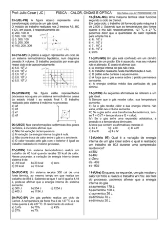 Prof: Julio Cesar ( JC ) FÍSICA – CALOR, ONDAS E ÓPTICA http://lattes.cnpq.br/1700092960661216
03-(UEL-PR) A figura abaixo representa uma
transformação cíclica de um gás ideal.
O módulo do trabalho realizado nos 2 trechos AB, BC
e CA, em joules, é respectivamente de:
a) 200, 100, 0
b) 100, 100, 100
c) 0, 300, 100
d) 0, 200, 300
e) 100, 200, 300
04-(ITA-SP) O gráfico a seguir representa um ciclo de
um sistema termodinâmico hipotético, num diagrama
pressão X volume. O trabalho produzido por esse gás
nesse ciclo é de aproximadamente:
a) 6,0. 105
J
b) 9,0. 10
5
J
c) 3,0. 10
6
J
d) 9,0. 106
J
e) 6,0. 106
J
05-(UFSM-RS) Na figura estão representados
processos nos quais um sistema termodinâmico passa
do estado inicial i ao estado final f. O trabalho
realizado pelo sistema é máximo no processo:
a) iaf
b) ibf
c) icf
d) idf
06-(UECE) Nas transformações isotérmicas dos gases
perfeitos, é incorreto afirmar que:
a) Não há variação de temperatura.
b) A variação da energia interna do gás é nula.
c) Não ocorre troca de calor entre o gás e o ambiente.
d) O calor trocado pelo gás com o exterior é igual ao
trabalho realizado no mesmo processo.
07-(UFRN) Um sistema termodinâmico realiza um
trabalho de 40 kcal quando recebe 30 kcal de calor.
Nesse processo, a variação de energia interna desse
sistema é de:
a) -10 kcaI b) 20 kcal c) zero
d) 35 kcal e) 10 kcal
08-(PUC-RS) Um sistema recebe 300 cal de uma
fonte térmica, ao mesmo tempo em que realiza um
trabalho de 854 J. Sabendo-se que 1 cal é igual a 4,18
J, pode-se afirmar que a energia interna do sistema
aumenta:
a) 300 J b) 554 J c) 1254 J
d) 400 J e) 1154 J
09-(PUC-SP) Um gás perfeito realiza um ciclo de
Carnot. A temperatura da fonte fria é de 127 0
C e a da
fonte quente é de 427 0
C. O rendimento do ciclo é:
a) 3,4% b) 70% c) 43%
d) 57% e) 7%
10-(ÉSAL-MG) Uma máquina térmica ideal funciona
segundo o ciclo de Carnot.
Em cada ciclo, o trabalho útil fornecido pela máquina é
de 2.000 J. Sabendo que as temperaturas das fontes
quente e fria são respectivamente, 127 0
C e 27 0
C
podemos dizer que a quantidade de calor rejeitada
para a fonte fria é:
a) 6 . 10
3
J
b) 4 . 103
J
c) 7 . 10
3
J
d) 5 . 103
J
e) zero
11-(UFU-MG) Um gás está confinado em um cilindro
provido de um pistão. Ele é aquecido, mas seu volume
não é alterado. É possível afirmar que:
a) A energia interna do gás não varia.
b) O trabalho realizado nesta transformação é nulo.
c) O pistão sobe durante o aquecimento.
d) A força que o gás exerce sobre o pistão permanece
constante.
e) A energia cinética média das partículas do gás
diminui.
12-(UFRN) As seguintes afirmativas se referem a um
gás ideal.
I) Sempre que o gás recebe calor, sua temperatura
aumenta.
II) Se o gás recebe calor e sua energia interna não
varia, então seu volume aumenta.
III) Se o gás sofre uma transformação isotérmica, tem-
se T = Q (T = temperatura e Q = calor).
IV) Se o gás sofre uma expansão adiabática, a
pressão e a temperatura diminuem.
A letra que contém as afirmativas corretas é:
a) l e Il b) l e III c) III e IV
d) lI e IlI e) ll e IV
13-(Unirio 97) Qual é a variação de energia
interna de um gás ideal sobre o qual é realizado
um trabalho de 80J durante uma compressão
isotérmica?
a) 80J
b) 40J
c) Zero
d) - 40J
e) - 80J
14-(Ufrs) Enquanto se expande, um gás recebe o
calor Q=100J e realiza o trabalho W=70J. Ao final
do processo, podemos afirmar que a energia
interna do gás
a) aumentou 170 J.
b) aumentou 100 J.
c) aumentou 30 J.
d) diminuiu 70 J.
e) diminuiu 30 J.
 