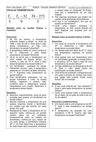 Prof: Julio Cesar ( JC ) FÍSICA – CALOR, ONDAS E ÓPTICA http://lattes.cnpq.br/1700092960661216
5
273
9
32
5




TkTT FC
ESCALAS TERMOMÉTRICAS
Relação entre as escalas Celsius e
Farenheit.
Exercícios
1. No Rio de Janeiro, a temperatura
ambiente chegou a atingir, no verão de
1998, o valor de 49o
C. Qual seria o valor
dessa temperatura, se lida num
termômetro na escala Fahrenheit?
2. A temperatura média do corpo humano é
36o
C. Determine o valor dessa
temperatura na escala Fahrenheit.
3. Lê-se no jornal que a temperatura em
certa cidade da Russia atingiu, no
inverno, o valor de 14o
F. Qual o valor
dessa temperatura na escala Celsius?
4. Um termômetro graduado na escala
Fahrenheit, acusou, para a temperatura
ambiente em um bairro de Belo Horizonte,
77o
F. Expresse essa temperatura na
escala Celsius.
5. Dois termômetros graduados, um na
escala Fahrenheit e outro na escala
Celsius, registram o mesmo valor
numérico para a temperatura quando
mergulhados num líquido. Determine a
temperatura desse líquido.
Questões
6. Descreva, resumidamente, como se deve
proceder para graduar um termômetro na
escala Celsius.
7. Quando medimos a temperatura de uma
pessoa, devemos manter o termômetro
em contato com ela durante um certo
tempo. Por quê?
8. Desejando-se medir a temperatura de um
pequeno inseto, colocou-se um grande
número deles em um recipiente.
Introduzindo-se entre os insetos um
termômetro, verificou-se que, depois de
um certo tempo, o termômetro indicava
30o
C. A) Para determinar a temperatura
de cada inseto seria necessário conhecer
o número deles no recipiente? B) Então,
qual era a temperatura de um dos
insetos?
9. Cite algumas grandezas que podem ser
usadas como grandezas termométricas.
10.O que é um termômetro? Em que se
baseia um termômetro?
11.Você acha seguro comparar a
temperatura de dois corpos através do
tato? Explique sua resposta com um
exemplo.
Relação entre as escalas Celsius e Kelvin
Exercícios
1. Um corpo se encontra à temperatura de
27o
C. Determine o valor dessa
temperatura na escala Kelvin.
2. Um doente está com febre de 42o
C. Qual
sua temperatura expressa na escala
Kelvin?
3. Uma pessoa tirou sua temperatura com
um termômetro graduado na escala Kelvin
e encontrou 312 K. Qual o valor de sua
temperatura na escala Celsius?
4. Um gás solidifica-se na temperatura de 25
K. Qual o valor desse ponto de
solidificação na escala Celsius?
5. Uma forma de aumentar a temperatura de
um corpo é através do contato com outro
que esteja mais quente. Existe outra
forma? Dê um exemplo.
Questões
6. O que você entende por "zero absoluto"?
Qual o valor desta temperatura na escala
Celsius?
7. Como você poderia medir a temperatura
de um lápis, de um grão de areia e de um
fio de cabelo?
Exercícios complementares
8. Um líquido está a uma temperatura de 59o
F. Qual é esta temperatura na escala
Kelvin?
9. A temperatura de ebulição de uma
substância é 88 K. Quanto vale esta
temperatura na escala Fahrenheit?
 