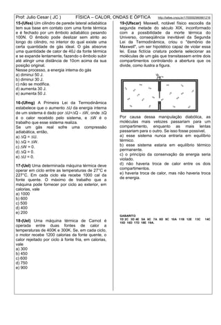 Prof: Julio Cesar ( JC ) FÍSICA – CALOR, ONDAS E ÓPTICA http://lattes.cnpq.br/1700092960661216
15-(Ufes) Um cilindro de parede lateral adiabática
tem sua base em contato com uma fonte térmica
e é fechado por um êmbolo adiabático pesando
100N. O êmbolo pode deslizar sem atrito ao
longo do cilindro, no interior do qual existe uma
certa quantidade de gás ideal. O gás absorve
uma quantidade de calor de 40J da fonte térmica
e se expande lentamente, fazendo o êmbolo subir
até atingir uma distância de 10cm acima da sua
posição original.
Nesse processo, a energia interna do gás
a) diminui 50 J.
b) diminui 30 J.
c) não se modifica.
d) aumenta 30 J.
e) aumenta 50 J.
16-(Ufmg) A Primeira Lei da Termodinâmica
estabelece que o aumento U da energia interna
de um sistema é dado por U=Q - W, onde Q
é o calor recebido pelo sistema, e W é o
trabalho que esse sistema realiza.
Se um gás real sofre uma compressão
adiabática, então,
a) Q = U.
b) Q = W.
c) W = 0.
d) Q = 0.
e) U = 0.
17-(Uel) Uma determinada máquina térmica deve
operar em ciclo entre as temperaturas de 27°C e
227°C. Em cada ciclo ela recebe 1000 cal da
fonte quente. O máximo de trabalho que a
máquina pode fornecer por ciclo ao exterior, em
calorias, vale
a) 1000
b) 600
c) 500
d) 400
e) 200
18-(Uel) Uma máquina térmica de Carnot é
operada entre duas fontes de calor a
temperaturas de 400K e 300K. Se, em cada ciclo,
o motor recebe 1200 calorias da fonte quente, o
calor rejeitado por ciclo à fonte fria, em calorias,
vale
a) 300
b) 450
c) 600
d) 750
e) 900
19-(Ufscar) Maxwell, notável físico escocês da
segunda metade do século XIX, inconformado
com a possibilidade da morte térmica do
Universo, conseqüência inevitável da Segunda
Lei da Termodinâmica, criou o "demônio de
Maxwell", um ser hipotético capaz de violar essa
lei. Essa fictícia criatura poderia selecionar as
moléculas de um gás que transitassem entre dois
compartimentos controlando a abertura que os
divide, como ilustra a figura.
Por causa dessa manipulação diabólica, as
moléculas mais velozes passariam para um
compartimento, enquanto as mais lentas
passariam para o outro. Se isso fosse possível,
a) esse sistema nunca entraria em equilíbrio
térmico.
b) esse sistema estaria em equilíbrio térmico
permanente.
c) o princípio da conservação da energia seria
violado.
d) não haveria troca de calor entre os dois
compartimentos.
e) haveria troca de calor, mas não haveria troca
de energia.
GABARITO
1D 2C 3D 4E 5A 6C 7A 8D 9C 10A 11B 12E 13C 14C
15D 16D 17D 18E 19A.
 