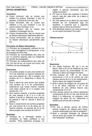 Prof: Julio Cesar ( JC ) FÍSICA – CALOR, ONDAS E ÓPTICA http://lattes.cnpq.br/1700092960661216
ÓPTICA GEOMÉTRICA
Conceitos
a) Corpo luminoso: são os corpos que
emitem luz própria. Exemplo: o Sol, as
estrelas, a chama de uma vela, etc.
b) Corpo iluminado: são os corpos que
refletem a luz que recebem a luz de
outros corpos. Exemplo: a luz.
c) Corpos opacos: são os corpos que
impedem a passagem da luz.
d) Corpos transparentes: são os corpos que
se deixam atravessar totalmente pela luz.
e) Corpos translúcidos: são os corpos que
se deixam atravessar parcialmente pela
luz.
Princípios da Óptica Geométrica
1º) Princípio da propagação retilínea da luz:
Num meio homogêneo e transparente, a luz
se propaga em linha reta.
2º) Princípio da reversibilidade dos raios de
luz: O caminho seguido pela luz independe
do sentido de propagação.
3º) Princípio da independência dos raios de
luz: Um raio de luz, ao cruzar com outro, não
interfere na sua propagação.
Exercícios
1. Um prédio projeta no solo uma sombra de
15 m de extensão no mesmo instante em
que uma pessoa de 1,80 m projeta uma
sombra de 2 m. Determine a altura do
prédio
2. Qual a altura de uma árvore que projeta
uma sombra de 3 m de comprimento,
sabendo-se que nesse mesmo instante
uma haste vertical de 2 m projeta uma
sombra de 1 m?
3. Num mesmo instante, a sombra projetada
de uma pessoa é de 5 m e a de um
edifício é de 80 m. Sabendo que a altura
da pessoa é 1,80 m, calcule a altura do
edifício.
4. Qual o comprimento da sombra projetada
por uma árvore de 5 m de altura se, no
mesmo instante, um arbusto de 0,2 m de
altura projeta uma sombra de 0,05 m?
Questões
5. Verifique se a afirmação abaixo é
verdadeira ou falsa; justifique a sua
escolha. "Para podermos enxergar um
objeto, é apenas necessário que ele
esteja iluminado."
6. Por que no fundo dos oceanos é sempre
escuro, seja dia, seja noite, se a água é
transparente?
7. Se uma pessoa vê os olhos de uma outra
através de um complicado jogo de
espelhos, é possível que a segunda
pessoa veja os olhos da primeira?
8. Uma lâmpada acesa é um corpo luminoso
ou um corpo iluminado? Por quê?
Câmara escura
o
i
-------- p ---------- ------- p' -----
'p
i
p
o

Exercícios
9. Um objeto luminoso AB, de 5 cm de
altura, está a 20 cm de distância de uma
câmara escura de profundidade 10 cm.
Calcular a altura da imagem formada.
10.Uma pessoa de 1,80 m de altura
encontra-se a 2,4 m do orifício de uma
câmara escura de 0,2 m de comprimento.
Qual a altura da imagem formada?
11.Qual a altura da imagem de um poste de
5 m de altura colocado a 20 m de
distância de uma câmara escura cujo
comprimento é 0,3 m?
12.Uma câmara escura de orifício apresenta
comprimento de 40 cm. De uma árvore de
altura 5 m obteve-se, no anteparo, uma
imagem de altura 25 cm. Determine a
distância da árvore até a câmara.
Questões
13.Por que a câmara escura de orifício
produz imagens de cabeça para baixo,
quando observadas por trás do anteparo?
14.Qual a principal limitação da câmara
escura para que possa ser utilizada para
tirar fotografia? Justifique.
 