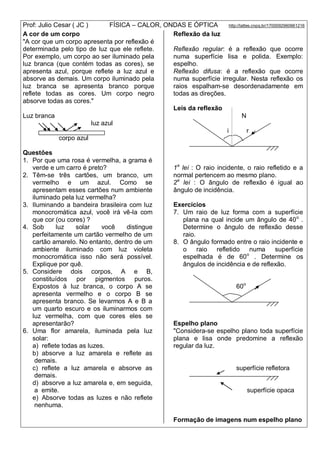 Prof: Julio Cesar ( JC ) FÍSICA – CALOR, ONDAS E ÓPTICA http://lattes.cnpq.br/1700092960661216
A cor de um corpo
"A cor que um corpo apresenta por reflexão é
determinada pelo tipo de luz que ele reflete.
Por exemplo, um corpo ao ser iluminado pela
luz branca (que contém todas as cores), se
apresenta azul, porque reflete a luz azul e
absorve as demais. Um corpo iluminado pela
luz branca se apresenta branco porque
reflete todas as cores. Um corpo negro
absorve todas as cores."
Luz branca
luz azul
corpo azul
Questões
1. Por que uma rosa é vermelha, a grama é
verde e um carro é preto?
2. Têm-se três cartões, um branco, um
vermelho e um azul. Como se
apresentam esses cartões num ambiente
iluminado pela luz vermelha?
3. Iluminando a bandeira brasileira com luz
monocromática azul, você irá vê-la com
que cor (ou cores) ?
4. Sob luz solar você distingue
perfeitamente um cartão vermelho de um
cartão amarelo. No entanto, dentro de um
ambiente iluminado com luz violeta
monocromática isso não será possível.
Explique por quê.
5. Considere dois corpos, A e B,
constituídos por pigmentos puros.
Expostos à luz branca, o corpo A se
apresenta vermelho e o corpo B se
apresenta branco. Se levarmos A e B a
um quarto escuro e os iluminarmos com
luz vermelha, com que cores eles se
apresentarão?
6. Uma flor amarela, iluminada pela luz
solar:
a) reflete todas as luzes.
b) absorve a luz amarela e reflete as
demais.
c) reflete a luz amarela e absorve as
demais.
d) absorve a luz amarela e, em seguida,
a emite.
e) Absorve todas as luzes e não reflete
nenhuma.
Reflexão da luz
Reflexão regular: é a reflexão que ocorre
numa superfície lisa e polida. Exemplo:
espelho.
Reflexão difusa: é a reflexão que ocorre
numa superfície irregular. Nesta reflexão os
raios espalham-se desordenadamente em
todas as direções.
Leis da reflexão
N
i r
1a
lei : O raio incidente, o raio refletido e a
normal pertencem ao mesmo plano.
2a
lei : O ângulo de reflexão é igual ao
ângulo de incidência.
Exercícios
7. Um raio de luz forma com a superfície
plana na qual incide um ângulo de 40o
.
Determine o ângulo de reflexão desse
raio.
8. O ângulo formado entre o raio incidente e
o raio refletido numa superfície
espelhada é de 60o
. Determine os
ângulos de incidência e de reflexão.
60o
Espelho plano
"Considera-se espelho plano toda superfície
plana e lisa onde predomine a reflexão
regular da luz.
superfície refletora
superfície opaca
Formação de imagens num espelho plano
 