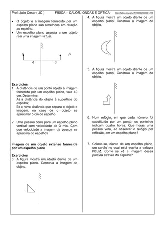 Prof: Julio Cesar ( JC ) FÍSICA – CALOR, ONDAS E ÓPTICA http://lattes.cnpq.br/1700092960661216
 O objeto e a imagem fornecida por um
espelho plano são simétricos em relação
ao espelho.
 Um espelho plano associa a um objeto
real uma imagem virtual.
P P'
d d
Exercícios
1. A distância de um ponto objeto à imagem
fornecida por um espelho plano, vale 40
cm. Determine:
A) a distância do objeto à superfície do
espelho;
B) a nova distância que separa o objeto e
imagem, no caso de o objeto se
aproximar 5 cm do espelho.
2. Uma pessoa corre para um espelho plano
vertical com velocidade de 3 m/s. Com
que velocidade a imagem da pessoa se
aproxima do espelho?
Imagem de um objeto extenso fornecida
por um espelho plano
Exercícios
3. A figura mostra um objeto diante de um
espelho plano. Construa a imagem do
objeto.
4. A figura mostra um objeto diante de um
espelho plano. Construa a imagem do
objeto.
5. A figura mostra um objeto diante de um
espelho plano. Construa a imagem do
objeto.
6. Num relógio, em que cada número foi
substituído por um ponto, os ponteiros
indicam quatro horas. Que horas uma
pessoa verá, ao observar o relógio por
reflexão, em um espelho plano?
7. Coloca-se, diante de um espelho plano,
um cartão no qual está escrita a palavra
FELIZ. Como se vê a imagem dessa
palavra através do espelho?
 
