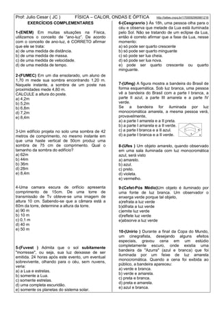 Prof: Julio Cesar ( JC ) FÍSICA – CALOR, ONDAS E ÓPTICA http://lattes.cnpq.br/1700092960661216
EXERCÍCIOS COMPLEMENTARES
1-(ENEM) Em muitas situações na Física,
utilizamos o conceito de “ano-luz”. De acordo
com o conceito de ano-luz, é CORRETO afirmar
que ele se trata:
a) de uma medida de distância.
b) de uma medida de massa.
c) de uma medida de velocidade.
d) de uma medida de tempo.
2-(FUMEC) Em um dia ensolarado, um aluno de
1,70 m mede sua sombra encontrando 1,20 m.
Naquele instante, a sombra de um poste nas
proximidades mede 4,80 m.
CALCULE a altura do poste.
a) 4,2m
b) 5,2m
b) 6,8m
d) 7,2m
e) 8,4m
3-Um edifício projeta no solo uma sombra de 42
metros de comprimento, no mesmo instante em
que uma haste vertical de 50cm produz uma
sombra de 75 cm de comprimento. Qual o
tamanho da sombra do edifício?
a) 62m
b) 44m
b) 36m
d) 28m
e) 8,4m
4-Uma camara escura de orifício apresenta
comprimento de 15cm. De uma torre de
transmissão de Tv obteve-se uma imagem de
altura 10 cm. Sabendo-se que a câmara está a
60m da torre, determine a altura da torre.
a) 90 m
b) 10 m
c) 0,1 m
d) 40 m
e) 50 m
5-(Fuvest ) Admita que o sol subitamente
"morresse", ou seja, sua luz deixasse de ser
emitida. 24 horas após este evento, um eventual
sobrevivente, olhando para o céu, sem nuvens,
veria:
a) a Lua e estrelas.
b) somente a Lua.
c) somente estrelas.
d) uma completa escuridão.
e) somente os planetas do sistema solar.
6-(Cesgranrio ) Às 18h, uma pessoa olha para o
céu e observa que metade da Lua está iluminada
pelo Sol. Não se tratando de um eclipse da Lua,
então é correto afirmar que a fase da Lua, nesse
momento:
a) só pode ser quarto crescente
b) só pode ser quarto minguante
c) só pode ser lua cheia.
d) só pode ser lua nova.
e) pode ser quarto crescente ou quarto
minguante.
7-(Ufmg) A figura mostra a bandeira do Brasil de
forma esquemática. Sob luz branca, uma pessoa
vê a bandeira do Brasil com a parte I branca, a
parte II azul, a parte III amarela e a parte IV
verde.
Se a bandeira for iluminada por luz
monocromática amarela, a mesma pessoa verá,
provavelmente,
a) a parte I amarela e a II preta.
b) a parte I amarela e a II verde.
c) a parte I branca e a II azul.
d) a parte I branca e a II verde.
8-(Ufes ) Um objeto amarelo, quando observado
em uma sala iluminada com luz monocromática
azul, será visto
a) amarelo.
b) azul.
c) preto.
d) violeta.
e) vermelho.
9-(Cefet-Pós Médio)Um objeto é iluminado por
uma fonte de luz branca. Um observador o
enxerga verde porque tal objeto,
a)refrata a luz verde
b)difrata a luz verde
c)emite luz verde
d)reflete luz verde
e)absorve a luz verde
10-(Unirio ) Durante a final da Copa do Mundo,
um cinegrafista, desejando alguns efeitos
especiais, gravou cena em um estúdio
completamente escuro, onde existia uma
bandeira da "Azurra" (azul e branca) que foi
iluminada por um feixe de luz amarela
monocromática. Quando a cena foi exibida ao
público, a bandeira apareceu:
a) verde e branca.
b) verde e amarela.
c) preta e branca.
d) preta e amarela.
e) azul e branca.
 