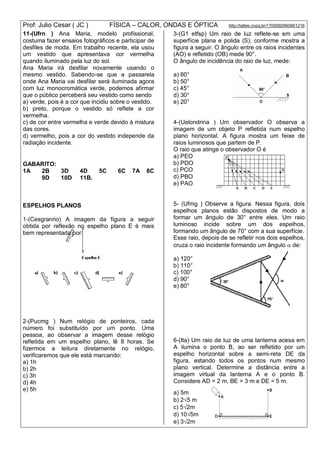 Prof: Julio Cesar ( JC ) FÍSICA – CALOR, ONDAS E ÓPTICA http://lattes.cnpq.br/1700092960661216
11-(Ufrn ) Ana Maria, modelo profissional,
costuma fazer ensaios fotográficos e participar de
desfiles de moda. Em trabalho recente, ela usou
um vestido que apresentava cor vermelha
quando iluminado pela luz do sol.
Ana Maria irá desfilar novamente usando o
mesmo vestido. Sabendo-se que a passarela
onde Ana Maria vai desfilar será iluminada agora
com luz monocromática verde, podemos afirmar
que o público perceberá seu vestido como sendo
a) verde, pois é a cor que incidiu sobre o vestido.
b) preto, porque o vestido só reflete a cor
vermelha.
c) de cor entre vermelha e verde devido à mistura
das cores.
d) vermelho, pois a cor do vestido independe da
radiação incidente.
GABARITO:
1A 2B 3D 4D 5C 6C 7A 8C
9D 10D 11B.
ESPELHOS PLANOS
1-(Cesgranrio) A imagem da figura a seguir
obtida por reflexão no espelho plano E é mais
bem representada por:
2-(Pucmg ) Num relógio de ponteiros, cada
número foi substituído por um ponto. Uma
pessoa, ao observar a imagem desse relógio
refletida em um espelho plano, lê 8 horas. Se
fizermos a leitura diretamente no relógio,
verificaremos que ele está marcando:
a) 1h
b) 2h
c) 3h
d) 4h
e) 5h
3-(G1 etfsp) Um raio de luz reflete-se em uma
superfície plana e polida (S), conforme mostra a
figura a seguir. O ângulo entre os raios incidentes
(AO) e refletido (OB) mede 90°.
O ângulo de incidência do raio de luz, mede:
a) 60°
b) 50°
c) 45°
d) 30°
e) 20°
4-(Uelondrina ) Um observador O observa a
imagem de um objeto P refletida num espelho
plano horizontal. A figura mostra um feixe de
raios luminosos que partem de P.
O raio que atinge o observador O é
a) PEO
b) PDO
c) PCO
d) PBO
e) PAO
5- (Ufmg ) Observe a figura. Nessa figura, dois
espelhos planos estão dispostos de modo a
formar um ângulo de 30° entre eles. Um raio
luminoso incide sobre um dos espelhos,
formando um ângulo de 70° com a sua superfície.
Esse raio, depois de se refletir nos dois espelhos,
cruza o raio incidente formando um ângulo  de:
a) 120°
b) 110°
c) 100°
d) 90°
e) 80°
6-(Ita) Um raio de luz de uma lanterna acesa em
A ilumina o ponto B, ao ser refletido por um
espelho horizontal sobre a semi-reta DE da
figura, estando todos os pontos num mesmo
plano vertical. Determine a distância entre a
imagem virtual da lanterna A e o ponto B.
Considere AD = 2 m, BE = 3 m e DE = 5 m.
a) 5m
b) 25 m
c) 52m
d) 105m
e) 32m
 