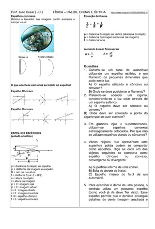 Prof: Julio Cesar ( JC ) FÍSICA – CALOR, ONDAS E ÓPTICA http://lattes.cnpq.br/1700092960661216
Espelhos convexos
Diminui o tamanho das imagens porém aumenta o
campo visual.
O que acontece com a luz ao incidir no espelho?
Espelho Côncavo
Espelho Convexo
ESPELHOS ESFÉRICOS
(estudo analítico)
p = distância do objeto ao espelho
p' = distância da imagem ao espelho
R = raio de curvatura
f = distância focal (f = R/2)
o = altura do objeto
i = altura da imagem
p' > 0 : imagem real
p' < 0 : imagem virtual
i > 0 : imagem direita
i < 0 : imagem invertida
f >0 : espelho côncavo
f < 0 : espelho convexo
Equação de Gauss
p = distancia do objeto ao vértice (abscissa do objeto)
p`= distancia da imagem (abscissa da imagem)
f = distancia focal
Aumento Linear Transversal
Questões
1. Constrói-se um farol de automóvel
utilizando um espelho esférico e um
filamento de pequenas dimensões que
pode emitir luz.
A) O espelho utilizado é côncavo ou
convexo?
B) Onde se deve posicionar o filamento?
2. Pretende-se acender um cigarro,
concentrando-se a luz solar através de
um espelho esférico.
A) O espelho deve ser côncavo ou
convexo?
B) Onde deve ser colocada a ponta do
cigarro que se quer acender?
3. Em grandes lojas e supermercados,
utilizam-se espelhos convexos
estrategicamente colocados. Por que não
se utilizam espelhos planos ou côncavos?
4. Vários objetos que apresentam uma
superfície polida podem se comportar
como espelhos. Diga se cada um dos
objetos seguintes se comporta como
espelho côncavo ou convexo,
convergente ou divergente:
A) Superfície interna de uma colher.
B) Bola de árvore de Natal.
C) Espelho interno do farol de um
automóvel.
5. Para examinar o dente de uma pessoa, o
dentista utiliza um pequeno espelho
(como você já de deve Ter visto). Esse
espelho permite que o dentista enxergue
detalhes do dente (imagem ampliada e
 