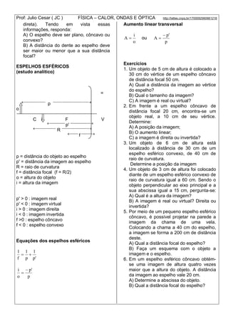 Prof: Julio Cesar ( JC ) FÍSICA – CALOR, ONDAS E ÓPTICA http://lattes.cnpq.br/1700092960661216
direta). Tendo em vista essas
informações, responda:
A) O espelho deve ser plano, côncavo ou
convexo?
B) A distância do dente ao espelho deve
ser maior ou menor que a sua distância
focal?
ESPELHOS ESFÉRICOS
(estudo analítico)
=
---------------------
p -----------------------------------
o
C i F V
---------------
p' --------------------
--------------------
R ---------------------------
--------
f -----------
p = distância do objeto ao espelho
p' = distância da imagem ao espelho
R = raio de curvatura
f = distância focal (f = R/2)
o = altura do objeto
i = altura da imagem
p' > 0 : imagem real
p' < 0 : imagem virtual
i > 0 : imagem direita
i < 0 : imagem invertida
f >0 : espelho côncavo
f < 0 : espelho convexo
Equações dos espelhos esféricos
'p
1
p
1
f
1

p
'p
o
i 

Aumento linear transversal
o
i
A  ou
p
'p
A


Exercícios
1. Um objeto de 5 cm de altura é colocado a
30 cm do vértice de um espelho côncavo
de distância focal 50 cm.
A) Qual a distância da imagem ao vértice
do espelho?
B) Qual o tamanho da imagem?
C) A imagem é real ou virtual?
2. Em frente a um espelho côncavo de
distância focal 20 cm, encontra-se um
objeto real, a 10 cm de seu vértice.
Determine:
A) A posição da imagem;
B) O aumento linear;
C) a imagem é direita ou invertida?
3. Um objeto de 6 cm de altura está
localizado à distância de 30 cm de um
espelho esférico convexo, de 40 cm de
raio de curvatura.
Determine a posição da imagem
4. Um objeto de 3 cm de altura foi colocado
diante de um espelho esférico convexo de
raio de curvatura igual a 60 cm. Sendo o
objeto perpendicular ao eixo principal e a
sua abscissa igual a 15 cm, pergunta-se:
A) Qual é a altura da imagem?
B) A imagem é real ou virtual? Direita ou
invertida?
5. Por meio de um pequeno espelho esférico
côncavo, é possível projetar na parede a
imagem da chama de uma vela.
Colocando a chama a 40 cm do espelho,
a imagem se forma a 200 cm de distância
deste.
A) Qual a distância focal do espelho?
B) Faça um esquema com o objeto a
imagem e o espelho.
6. Em um espelho esférico côncavo obtém-
se uma imagem de altura quatro vezes
maior que a altura do objeto. A distância
da imagem ao espelho vale 20 cm.
A) Determine a abscissa do objeto.
B) Qual a distância focal do espelho?
 