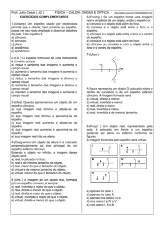 Prof: Julio Cesar ( JC ) FÍSICA – CALOR, ONDAS E ÓPTICA http://lattes.cnpq.br/1700092960661216
EXERCÍCIOS COMPLEMENTARES
1-(Unaerp) Um espelho usado por esteticistas
permite que o cliente, bem próximo ao espelho,
possa ver seu rosto ampliado e observar detalhes
da pele. Este espelho é:
a) côncavo.
b) convexo.
c) plano.
d) anatômico.
e) epidérmico.
2-(Fei ) O espelho retrovisor de uma motocicleta
é convexo porque:
a) reduz o tamanho das imagens e aumenta o
campo visual
b) aumenta o tamanho das imagens e aumenta o
campo visual
c) reduz o tamanho das imagens e diminui o
campo visual
d) aumenta o tamanho das imagens e diminui o
campo visual
e) mantém o tamanho das imagens e aumenta o
campo visual
3-(Ufes) Quando aproximamos um objeto de um
espelho côncavo,
a) sua imagem real diminui e afasta-se do
espelho.
b) sua imagem real diminui e aproxima-se do
espelho.
c) sua imagem real aumenta e afasta-se do
espelho.
d) sua imagem real aumenta e aproxima-se do
espelho.
e) sua imagem real não se altera.
4-(Cesgranrio) Um objeto de altura h é colocado
perpendicularmente ao eixo principal de um
espelho esférico côncavo.
Estando o objeto no infinito, a imagem desse
objeto será:
a) real, localizada no foco.
b) real e de mesmo tamanho do objeto.
c) real, maior do que o tamanho do objeto.
d) virtual e de mesmo tamanho do objeto.
e) virtual, menor do que o tamanho do objeto.
5-(Ufrs ) A imagem de um objeto real, formada
por um espelho convexo, é sempre
a) real, invertida e maior do que o objeto.
b) rela, direita e menor do que o objeto.
c) real, direita e maior do que o objeto.
d) virtual, invertida e maior do que o objeto.
e) virtual, direita e menor do que o objeto.
6-(Pucmg ) Se um espelho forma uma imagem
real e ampliada de um objeto, então o espelho é:
a) convexo e o objeto está além do foco.
b) convexo e o objeto está entre o foco e o
espelho.
c) côncavo e o objeto está entre o foco e o centro
do espelho.
d) côncavo e o objeto está além do foco.
e) côncavo ou convexo e com o objeto entre o
foco e o centro do espelho.
7-(Ufsm )
A figura representa um objeto O colocado sobre o
centro de curvatura C de um espelho esférico
côncavo. A imagem formada será
a) virtual, direita e menor.
b) virtual, invertida e menor.
c) real, direta e maior.
d) real, invertida e maior.
e) real, invertida e de mesmo tamanho.
8-(Pucpr ) Um objeto real, representado pela
seta, é colocado em frente a um espelho
podendo ser plano ou esférico conforme as
figuras.
A imagem fornecida pelo espelho será virtual:
a) apenas no caso I.
b) apenas no caso II.
c) apenas nos casos I e II.
d) nos casos I e IV e V.
e) nos casos I, II e III.
 