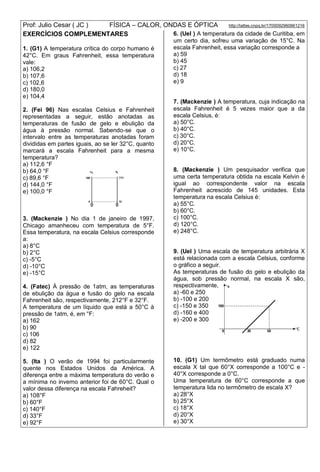 Prof: Julio Cesar ( JC ) FÍSICA – CALOR, ONDAS E ÓPTICA http://lattes.cnpq.br/1700092960661216
EXERCÍCIOS COMPLEMENTARES
1. (G1) A temperatura crítica do corpo humano é
42°C. Em graus Fahrenheit, essa temperatura
vale:
a) 106,2
b) 107,6
c) 102,6
d) 180,0
e) 104,4
2. (Fei 96) Nas escalas Celsius e Fahrenheit
representadas a seguir, estão anotadas as
temperaturas de fusão de gelo e ebulição da
água à pressão normal. Sabendo-se que o
intervalo entre as temperaturas anotadas foram
divididas em partes iguais, ao se ler 32°C, quanto
marcará a escala Fahrenheit para a mesma
temperatura?
a) 112,6 °F
b) 64,0 °F
c) 89,6 °F
d) 144,0 °F
e) 100,0 °F
3. (Mackenzie ) No dia 1 de janeiro de 1997,
Chicago amanheceu com temperatura de 5°F.
Essa temperatura, na escala Celsius corresponde
a:
a) 8°C
b) 2°C
c) -5°C
d) -10°C
e) -15°C
4. (Fatec) À pressão de 1atm, as temperaturas
de ebulição da água e fusão do gelo na escala
Fahrenheit são, respectivamente, 212°F e 32°F.
A temperatura de um líquido que está a 50°C à
pressão de 1atm, é, em °F:
a) 162
b) 90
c) 106
d) 82
e) 122
5. (Ita ) O verão de 1994 foi particularmente
quente nos Estados Unidos da América. A
diferença entre a máxima temperatura do verão e
a mínima no inverno anterior foi de 60°C. Qual o
valor dessa diferença na escala Fahreheit?
a) 108°F
b) 60°F
c) 140°F
d) 33°F
e) 92°F
6. (Uel ) A temperatura da cidade de Curitiba, em
um certo dia, sofreu uma variação de 15°C. Na
escala Fahrenheit, essa variação corresponde a
a) 59
b) 45
c) 27
d) 18
e) 9
7. (Mackenzie ) A temperatura, cuja indicação na
escala Fahrenheit é 5 vezes maior que a da
escala Celsius, é:
a) 50°C.
b) 40°C.
c) 30°C.
d) 20°C.
e) 10°C.
8. (Mackenzie ) Um pesquisador verifica que
uma certa temperatura obtida na escala Kelvin é
igual ao correspondente valor na escala
Fahrenheit acrescido de 145 unidades. Esta
temperatura na escala Celsius é:
a) 55°C.
b) 60°C.
c) 100°C.
d) 120°C.
e) 248°C.
9. (Uel ) Uma escala de temperatura arbitrária X
está relacionada com a escala Celsius, conforme
o gráfico a seguir.
As temperaturas de fusão do gelo e ebulição da
água, sob pressão normal, na escala X são,
respectivamente,
a) -60 e 250
b) -100 e 200
c) -150 e 350
d) -160 e 400
e) -200 e 300
10. (G1) Um termômetro está graduado numa
escala X tal que 60°X corresponde a 100°C e -
40°X corresponde a 0°C.
Uma temperatura de 60°C corresponde a que
temperatura lida no termômetro de escala X?
a) 28°X
b) 25°X
c) 18°X
d) 20°X
e) 30°X
 