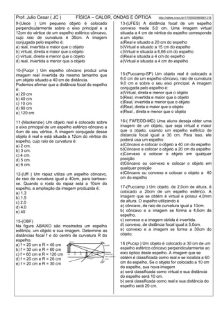 Prof: Julio Cesar ( JC ) FÍSICA – CALOR, ONDAS E ÓPTICA http://lattes.cnpq.br/1700092960661216
9-(Uece ) Um pequeno objeto é colocado
perpendicularmente sobre o eixo principal e a
12cm do vértice de um espelho esférico côncavo,
cujo raio de curvatura é 36cm. A imagem
conjugada pelo espelho é:
a) real, invertida e maior que o objeto
b) virtual, direita e maior que o objeto
c) virtual, direita e menor que o objeto
d) real, invertida e menor que o objeto
10-(Pucpr ) Um espelho côncavo produz uma
imagem real invertida do mesmo tamanho que
um objeto situado a 40 cm de distância.
Podemos afirmar que a distância focal do espelho
é:
a) 20 cm
b) 40 cm
c) 10 cm
d) 80 cm
e) 120 cm
11-(Mackenzie) Um objeto real é colocado sobre
o eixo principal de um espelho esférico côncavo a
4cm de seu vértice. A imagem conjugada desse
objeto é real e está situada a 12cm do vértice do
espelho, cujo raio de curvatura é:
a) 2 cm.
b) 3 cm.
c) 4 cm.
d) 5 cm.
e) 6 cm.
12-(Uff ) Um rapaz utiliza um espelho côncavo,
de raio de curvatura igual a 40cm, para barbear-
se. Quando o rosto do rapaz está a 10cm do
espelho, a ampliação da imagem produzida é:
a) 1,3
b) 1,5
c) 2,0
d) 4,0
e) 40
15-(OBF)
Na figura ABAIXO são mostrados um espelho
esférico, um objeto e sua imagem. Determine as
distâncias focal f e do centro de curvatura R do
espelho.
a) f = 20 cm e R = 40 cm
b) f = 30 cm e R = 60 cm
c) f = 60 cm e R = 120 cm
d) f = 20 cm e R = 20 cm
e) f = 20 cm e R = 30 cm
13-(UFES) A distância focal de um espelho
convexo mede 5,0 cm. Uma imagem virtual
situada a 4 cm de vértice do espelho corresponde
a um objeto:
a)Real e situado a 20 cm do espelho
b)Virtual e situado a 15 cm do espelho
c)Virtual e situada a 6,66 cm do espelho
d)Real e situada a 4 cm do espelho
e)Virtual e situada a 4 cm do espelho
15-(Puccamp-SP) Um objeto real é colocado a
6,0 cm de um espelho côncavo, raio de curvatura
9,0 cm e sobre o seu eixo principal. A imagem
conjugada pelo espelho é:
a)Virtual, direta e menor que o objeto
b)Real, invertida e maior que o objeto
c)Real, invertida e menor que o objeto
d)Real, direta e maior que o objeto
e)Real , direta e menor que o objeto
16-( FAFEOD-MG) Uma aluno deseja obter uma
imagem de um objeto, que seja virtual e maior
que o objeto, usando um espelho esférico de
distancia focal igual a 30 cm. Para isso, ele
poderá usa um espelho:
a)Côncavo e colocar o objeto a 40 cm do espelho
b)Côncavo e colocar o objeto a 20 cm do espelho
c)Convexo e colocar o objeto em qualquer
posição
d)Côncavo ou convexo e colocar o objeto em
qualquer posição
e)Côncavo ou convexo e colocar o objeto a 40
cm do espelho
17-(Puccamp ) Um objeto, de 2,0cm de altura, é
colocado a 20cm de um espelho esférico. A
imagem que se obtém é virtual e possui 4,0mm
de altura. O espelho utilizando é
a) côncavo, de raio de curvatura igual a 10cm.
b) côncavo e a imagem se forma a 4,0cm de
espelho.
c) convexo e a imagem obtida é invertida.
d) convexo, de distância focal igual a 5,0cm.
e) convexo e a imagem se forma a 30cm do
objeto.
18 (Pucsp ) Um objeto é colocado a 30 cm de um
espelho esférico côncavo perpendicularmente ao
eixo óptico deste espelho. A imagem que se
obtém é classificada como real e se localiza a 60
cm do espelho. Se o objeto for colocado a 10 cm
do espelho, sua nova imagem
a) será classificada como virtual e sua distância
do espelho será 10 cm.
b) será classificada como real e sua distância do
espelho será 20 cm.
 