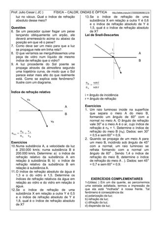 Prof: Julio Cesar ( JC ) FÍSICA – CALOR, ONDAS E ÓPTICA http://lattes.cnpq.br/1700092960661216
luz no vácuo. Qual o índice de refração
absoluto desse meio?
Questões
6. Se um pescador quiser fisgar um peixe
lançando obliquamente um arpão, ele
deverá arremessá-lo acima ou abaixo da
posição em que vê o peixe?
7. Como deve ser um meio para que a luz
se propague nele em linha reta?
8. O que veríamos se mergulhássemos uma
peça de vidro num líquido de mesmo
índice de refração que o vidro?
9. A luz procedente do Sol poente se
propaga através da atmosfera segundo
uma trajetória curva, de modo que o Sol
parece estar mais alto do que realmente
está. Como se explica este fenômeno?
Ilustre com um diagrama.
Índice de refração relativo
vA
A
B
vB
B
A
A
B
BA
v
v
n
n
n 
Exercícios
10.Numa substância A, a velocidade da luz
é 250.000 km/s; numa substância B é
200.000 km/s. Determine: a) o índice de
refração relativo da substância A em
relação à substância B; b) o índice de
refração relativo da substância B em
relação à substância A.
11.O índice de refração absoluto da água é
1,3 e o do vidro é 1,5. Determine os
índices de refração relativos da água em
relação ao vidro e do vidro em relação à
água.
12.Se o índice de refração de uma
substância X em relação a outra Y é 0,5
e o índice de refração absoluto de Y é
1,8, qual é o índice de refração absoluto
de X?
13.Se o índice de refração de uma
substância X em relação a outra Y é 0,6
e o índice de refração absoluto de Y é
1,5, qual é o índice de refração absoluto
de X?
Lei de Snell-Descartes
i
A
B
r
rsen
isen
n
n
A
B

i = ângulo de incidência
r = ângulo de refração
Exercícios
1. Um raio luminoso incide na superfície
que separa o meio A do meio B,
formando um ângulo de 60o
com a
normal no meio A. O ângulo de refração
vale 30o
e o meio A é o ar, cujo índice de
refração é nA = 1. Determine o índice de
refração do meio B (nB). Dados: sen 30o
= 0,5 e sem 60o
= 0,9.
2. Quando se propaga de um meio A para
um meio B, incidindo sob ângulo de 45o
com a normal, um raio luminoso se
refrata formando com a normal um
ângulo de 60o
. Sendo 1,4 o índice de
refração do meio B, determine o índice
de refração do meio A . ). Dados: sen 45o
= 0,7 e sem 60o
= 0,9.
EXERCÍCIOS COMPLEMENTARES
1-(Udesc ) Em um dia quente, ao percorrermos
uma estrada asfaltada, termos a impressão de
que ela está "molhada" à nossa frente. Tal
fenômeno é conseqüência da:
a) polarização da luz;
b) refração da luz;
c) difração da luz;
d) dispersão da luz;
 
