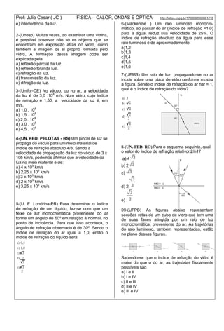 Prof: Julio Cesar ( JC ) FÍSICA – CALOR, ONDAS E ÓPTICA http://lattes.cnpq.br/1700092960661216
e) interferência da luz.
2-(Unesp) Muitas vezes, ao examinar uma vitrina,
é possível observar não só os objetos que se
encontram em exposição atrás do vidro, como
também a imagem de si próprio formada pelo
vidro, A formação dessa imagem pode ser
explicada pela.
a) reflexão parcial da luz.
b) reflexão total da luz.
c) refração da luz.
d) transmissão da luz.
e) difração da luz.
3-(Unifor-CE) No vácuo, ou no ar, a velocidade
da luz é de 3,0 .108
m/s. Num vidro, cujo índice
de refração é 1,50, a velocidade da luz é, em
m/s,
a) 1,0 . 108
b) 1,5 . 108
c) 2,0 . 108
d) 3,0 . 108
e) 4,5 . 108
4-(UN. FED. PELOTAS - RS) Um pincel de luz se
propaga do vácuo para um meio material de
índice de refração absoluto 4/3. Sendo a
velocidade de propagação da luz no vácuo de 3 x
105 km/s, podemos afirmar que a velocidade da
luz no meio material é de:
a) 4 x 105
km/s
b) 2,25 x 105
km/s
c) 3 x 105
km/s
d) 2 x 105
km/s
e) 3,25 x 105
km/s
5-(U. E. Londrina-PR) Para determinar o índice
de refração de um líquido, faz-se com que um
feixe de luz monocromática proveniente do ar
forme um ângulo de 60º em relação à normal, no
ponto de incidência. Para que isso aconteça, o
ângulo de refração observado é de 30º. Sendo o
índice de refração do ar igual a 1,0, então o
índice de refração do líquido será:
6-(Mackenzie ) Um raio luminoso monocro-
mático, ao passar do ar (índice de refração =1,0)
para a água, reduz sua velocidade de 25%. O
índice de refração absoluto da água para esse
raio luminoso é de aproximadamente:
a)1,2
b)1,3
c)1,4
d)1,5
e)1,6
7-(UEMS) Um raio de luz, propagando-se no ar
incide sobre uma placa de vidro conforme mostra
a figura. Sendo o índice de refração do ar nar = 1,
qual é o índice de refração do vidro?
8-(UN. FED. RO) Para o esquema seguinte, qual
o valor do índice de refração relativon2/n1?
a) 4
b) 2
c)
d) 2
e)
09-(UFPB) As figuras abaixo representam
secções retas de um cubo de vidro que tem uma
de suas faces atingida por um raio de luz
monocromática, proveniente do ar. As trajetórias
do raio luminoso, também representadas, estão
no plano dessas figuras.
Sabendo-se que o índice de refração do vidro é
maior do que o do ar, as trajetórias fisicamente
possíveis são
a) I e II
b) I e IV
c) II e III
d) II e IV
e) III e IV
 