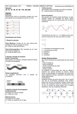 Prof: Julio Cesar ( JC ) FÍSICA – CALOR, ONDAS E ÓPTICA http://lattes.cnpq.br/1700092960661216
Gabarito
1B 2C 3C 4B 5C 6B 07E 08E 09B.
ONDAS
Definição:
Denomina-se onda ao movimento causado por uma
perturbação que se propaga através de um meio.
Classificação das Ondas:
1- Quanto à natureza:
Onda Mecânica: Precisa de um meio natural para
propagar-se (não se propaga no vácuo).
Ex.: corda ou onda sonora (som).
Onda Eletromagnética: Não necessita de um meio
natural para propagar-se.
Ex.: ondas de rádio ou luz.
2- Quanto à direção da vibração:
Ondas Transversais:
São aquelas que possuem vibrações perpendi-culares
à direção da propagação.
Ondas Longitudinais:
As vibrações coincidem com a direção da
propagação.
3- Quanto à direção da propagação:
Unidimensionais:
Propagam-se numa só direção.
Ex.: ondas em corda.
Bidimensionais:
Propagam-se num plano.
Ex.: ondas na superfície de um lago.
Tridimensionais:
São aquelas que se propagam em todas as direções.
Ex.: ondas sonoras no ar atmosférico.
Ondas Periódicas:
São aquelas que recebem pulsos periódicos, ou seja,
recebem pulsos em intervalos de tempo iguais.
Portanto, passam por um mesmo ponto com a mesma
freqüência.
"Comprimento de onda (  ) é a distância entre dois
pontos consecutivos do meio que vibram em fase,"
v =  .f
T
1
f 
v = velocidade de propagação da onda
 = comprimento de onda
f = freqüência
T = período
A = amplitude
Ondas Estacionárias
São ondas resultantes da superposição de duas ondas
com:
- mesma freqüência
- mesma amplitude
- mesmo comprimento de onda
- mesma direção
- sentidos opostos
Ao atingirem a extremidade fixa, elas se refletem,
voltando com sentido contrário ao anterior. Dessa
forma, as perturbações se superpõem às outras que
estão chegando à parede, originando o fenômeno das
ondas estacionárias.
Característica:
amplitude variável de ponto para ponto, isto é, pontos
que não se movimentam (amplitude nula). Nodos:
pontos que não se movimentam Ventres: pontos que
vibram com amplitude máxima É evidente que, entre
os nós, os pontos da corda vibram com a mesma
freqüência, mas com amplitudes diferentes.
 