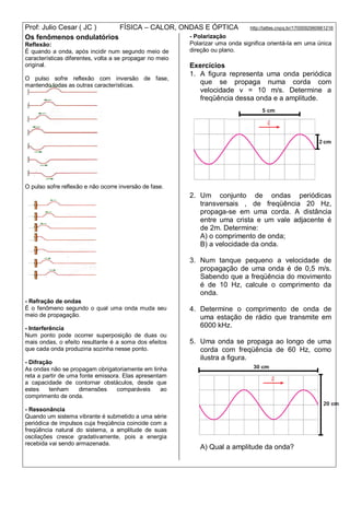 Prof: Julio Cesar ( JC ) FÍSICA – CALOR, ONDAS E ÓPTICA http://lattes.cnpq.br/1700092960661216
Os fenômenos ondulatórios
Reflexão:
É quando a onda, após incidir num segundo meio de
características diferentes, volta a se propagar no meio
original.
O pulso sofre reflexão com inversão de fase,
mantendo todas as outras características.
O pulso sofre reflexão e não ocorre inversão de fase.
- Refração de ondas
É o fenômeno segundo o qual uma onda muda seu
meio de propagação.
- Interferência
Num ponto pode ocorrer superposição de duas ou
mais ondas, o efeito resultante é a soma dos efeitos
que cada onda produziria sozinha nesse ponto.
- Difração
As ondas não se propagam obrigatoriamente em linha
reta a partir de uma fonte emissora. Elas apresentam
a capacidade de contornar obstáculos, desde que
estes tenham dimensões comparáveis ao
comprimento de onda.
- Ressonância
Quando um sistema vibrante é submetido a uma série
periódica de impulsos cuja freqüência coincide com a
freqüência natural do sistema, a amplitude de suas
oscilações cresce gradativamente, pois a energia
recebida vai sendo armazenada.
- Polarização
Polarizar uma onda significa orientá-la em uma única
direção ou plano.
Exercícios
1. A figura representa uma onda periódica
que se propaga numa corda com
velocidade v = 10 m/s. Determine a
freqüência dessa onda e a amplitude.
2. Um conjunto de ondas periódicas
transversais , de freqüência 20 Hz,
propaga-se em uma corda. A distância
entre uma crista e um vale adjacente é
de 2m. Determine:
A) o comprimento de onda;
B) a velocidade da onda.
3. Num tanque pequeno a velocidade de
propagação de uma onda é de 0,5 m/s.
Sabendo que a freqüência do movimento
é de 10 Hz, calcule o comprimento da
onda.
4. Determine o comprimento de onda de
uma estação de rádio que transmite em
6000 kHz.
5. Uma onda se propaga ao longo de uma
corda com freqüência de 60 Hz, como
ilustra a figura.
A) Qual a amplitude da onda?
 