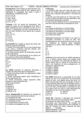 Prof: Julio Cesar ( JC ) FÍSICA – CALOR, ONDAS E ÓPTICA http://lattes.cnpq.br/1700092960661216
6-(Cesgranrio ) Uma estação de rádio transmite seus
programas em ondas curtas de 40m. Sabendo que a
velocidade de propagação das ondas é igual a
300.000km/s, a freqüência será de:
a) 7,5 x 105
Hz
b) 7,5 x 106
Hz
c) 750 x 106
Hz
d) 1200 x 10
6
Hz
e) 7,5 x 109
Hz
7-(Unesp ) Em um exame de audiometria, uma
pessoa foi capaz de ouvir freqüências entre 50Hz e
3kHz. Sabendo-se que a velocidade do som no ar é
340m/s, o comprimento de onda correspondente ao
som de maior freqüência (mais agudo) que a pessoa
ouviu foi:
a) 3 × 10-2
cm.
b) 0,5 cm.
c) 1,0 cm.
d) 11,3 cm.
e) 113,0 cm.
8-( Cefet-PR) Com relação ao estudo das ondas, são
feitas as seguintes afirmações:
I. Quando uma onda passa de um meio material para
outro, ocorre o fenômeno chamado refração, com
alteração da freqüência da onda.
II. As ondas sonoras podem ser polarizadas, pois são
ondas longitudinais.
III. O fenômeno da decomposição da luz branca em
seu espectro é denominado dispersão.
É(são) correta(s) somente a(s) afirmação(ões):
a) I.
b) I e II.
c) II.
d) I e III.
e) III.
9-( UFRS) Considere as seguintes afirmações a
respeito de ondas transversais e longitudinais:
I. Ondas transversais podem ser polarizadas e ondas
longitudinais não.
II. Ondas transversais podem sofrer interferência e
ondas longitudinais não.
III. Ondas transversais podem apresentar efeito
Doppler e ondas longitudinais não.
Quais estão corretas?
a) Apenas I.
b) Apenas II.
c) Apenas III.
d) Apenas I e II.
e) Apenas I e III.
10-(.U. Salvador-BA) No fenômeno da refração da
onda, necessariamente permanece constante
a) a freqüência da onda.
b) a velocidade de propagação da onda.
c) a amplitude da onda.
d) o comprimento de onda da onda.
e) a direção de propagação da onda.
11-(Pucmg )
I. O fenômeno pelo qual uma onda não forma uma
sombra com limites precisos, quando contorna uma
barreira que a bloqueia parcialmente, é chamado de
difração.
II. Quando uma onda passa de um meio para outro,
ocorre a mudança de alguns de seus parâmetros, mas
sua freqüência permanece constante.
III. Uma onda da freqüência 50 Hz e comprimento de
onda 20cm está se movendo à velocidade de 10m/s.
Assinale:
a) se apenas as afirmativas I e II forem falsas
b) se apenas as afirmativas II e III forem falsas
c) se apenas as afirmativas I e III forem falsas
d) se todas forem verdadeiras
e) se todas forem falsas
12-(Fuvest ) Radiações como Raios X, luz verde, luz
ultravioleta, microondas ou ondas de rádio, são
caracterizadas por seu comprimento de onda () e por
sua freqüência (f). Quando essas radiações
propagam-se no vácuo, todas apresentam o mesmo
valor para
a) 
b) f
c) .f
d) /f
e) 
2
/f
13-(Pucrs ) Uma onda sonora de 1000Hz propaga-se
no ar a 340m/s quando atinge uma parede, onde
passa a se propagar com velocidade de 2000m/s. É
correto afirmar que os valores do comprimento de
onda e da freqüência da onda propagando-se na
parede são, respectivamente,
a) 0,340m e 1000Hz.
b) 0,680m e 1000Hz.
c) 0,850m e 2000Hz.
d) 2,000m e 1000Hz.
e) 2,500m e 500Hz.
14-( UFRS) Percorre-se a extremidade de um trilho
retilíneo de 102 m de comprimento. Na extremidade
oposta do trilho, uma pessoa escuta dois sons: um
deles produzido pela onda que se propagou no trilho e
o outro produzido pela onda que se propagou pelo ar.
O intervalo de tempo que separa a chegada dos dois
sons é de 0,28 s. Considerando a velocidade do som
no ar igual a 340 m/s, qual é o valor aproximado da
velocidade com que o som se propaga no trilho?
a) 5100 m/s b) 1760 m/s
c) 364 m/s d) 176 m/s
e) 51 m/s
15-(UF RS ) Assinale a alternativa que preenche
corretamente as lacunas do parágrafo abaixo.
As emissoras de rádio emitem ondas ........... que são
sintonizadas pelo rádio-receptor. No processo de
transmissão, essas ondas devem sofrer modulação. A
sigla FM adotada por certas emissoras de rádio
significa .......... modulada.
a)eletromagnéticas - freqüência
b)eletromagnéticas - fase
 