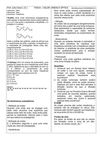 Prof: Julio Cesar ( JC ) FÍSICA – CALOR, ONDAS E ÓPTICA http://lattes.cnpq.br/1700092960661216
c)sonoras - faixa
d)sonoras - fase
e)sonoras - freqüência
16-(Ufv) Uma onda transversal propagando-se
pelo espaço é representada abaixo pelos gráficos
x-y e y-t, nos quais y representa a amplitude, x a
posição e t o tempo.
Após a análise dos gráficos, pode-se afirmar que
o comprimento de onda, o período, a freqüência e
a velocidade de propagação dessa onda são,
respectivamente:
a) 20 m, 10 s, 0,1 Hz e 2,0 m/s
b) 30 m, 5,0 s, 0,2 Hz e 6,0 m/s
c) 30 m, 5,0 s, 0,5 Hz e 10 m/s
d) 20 m, 10 s, 0,5 Hz e 10 m/s
e) 20 m, 5,0 s, 0,1 Hz e 2,0 m/s
17-(Unesp ) Em um exame de audiometria, uma
pessoa foi capaz de ouvir freqüências entre 50Hz
e 3kHz. Sabendo-se que a velocidade do som no
ar é 340m/s, o comprimento de onda
correspondente ao som de maior freqüência
(mais agudo) que a pessoa ouviu foi
a) 3 × 10-2
cm.
b) 0,5 cm.
c) 1,0 cm.
d) 11,3 cm.
e) 113,0 cm.
Gabarito:
1D 2B 3E 4A 5C 6B 7D 8E 9A 10A 11D 12C 13D 14A 15A
16A 17D
Os fenômenos ondulatórios
- Reflexão de ondas
Quando uma onda que se propaga num
dado meio encontra uma superfície que
separa esse meio de outro, essa onda pode,
parcial ou totalmente, retornar para o meio
em que estava se propagando.
- Refração de ondas
É o fenômeno segundo o qual uma onda
muda seu meio de propagação.
- Interferência
Num ponto pode ocorrer superposição de
duas ou mais ondas, o efeito resultante é a
soma dos efeitos que cada onda produziria
sozinha nesse ponto.
- Difração
As ondas não se propagam obrigatoriamente
em linha reta a partir de uma fonte emissora.
Elas apresentam a capacidade de contornar
obstáculos, desde que estes tenham
dimensões comparáveis ao comprimento de
onda.
- Ressonância
Quando um sistema vibrante é submetido a
uma série periódica de impulsos cuja
freqüência coincide com a freqüência natural
do sistema, a amplitude de suas oscilações
cresce gradativamente, pois a energia
recebida vai sendo armazenada.
- Polarização
Polarizar uma onda significa orientá-la em
uma única direção ou plano.
Questões
1. Conta-se que um famoso tenor italiano,
ao soltar a voz num agudo, conseguia
romper um copo de cristal. Como é
possível explicar fisicamente essa
ocorrência?
2. As ondas luminosas também podem
sofrer difração, como as ondas sonoras.
Explique por que é mais fácil perceber a
difração sonora do que a difração
luminosa.
3. Conta-se que na Primeira Guerra Mundial
uma ponte de concreto desabou quando
soldados, em marcha cadenciada,
passaram sobre ela. Como é possível
explicar essa ocorrência?
O SOM
As ondas sonoras são ondas mecânicas e
portanto não se propagam no vácuo. São
audíveis pelo homem quando sua freqüência
se situa entre 20 Hz e 20.000 Hz.
Fontes de som
Em geral, as fontes de som são os corpos
em vibração, como o cone de um alto-
falante, as cordas vocais, etc."
 