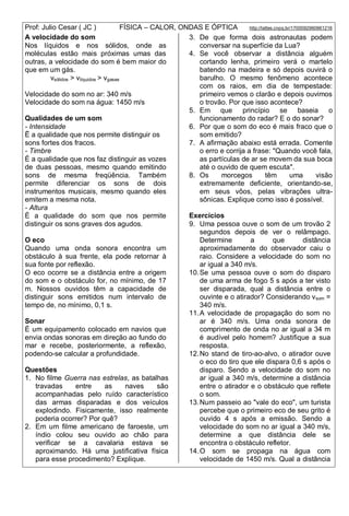 Prof: Julio Cesar ( JC ) FÍSICA – CALOR, ONDAS E ÓPTICA http://lattes.cnpq.br/1700092960661216
A velocidade do som
Nos líquidos e nos sólidos, onde as
moléculas estão mais próximas umas das
outras, a velocidade do som é bem maior do
que em um gás.
vsólidos > vlíquidos > vgases
Velocidade do som no ar: 340 m/s
Velocidade do som na água: 1450 m/s
Qualidades de um som
- Intensidade
Ë a qualidade que nos permite distinguir os
sons fortes dos fracos.
- Timbre
É a qualidade que nos faz distinguir as vozes
de duas pessoas, mesmo quando emitindo
sons de mesma freqüência. Também
permite diferenciar os sons de dois
instrumentos musicais, mesmo quando eles
emitem a mesma nota.
- Altura
É a qualidade do som que nos permite
distinguir os sons graves dos agudos.
O eco
Quando uma onda sonora encontra um
obstáculo à sua frente, ela pode retornar à
sua fonte por reflexão.
O eco ocorre se a distância entre a origem
do som e o obstáculo for, no mínimo, de 17
m. Nossos ouvidos têm a capacidade de
distinguir sons emitidos num intervalo de
tempo de, no mínimo, 0,1 s.
Sonar
É um equipamento colocado em navios que
envia ondas sonoras em direção ao fundo do
mar e recebe, posteriormente, a reflexão,
podendo-se calcular a profundidade.
Questões
1. No filme Guerra nas estrelas, as batalhas
travadas entre as naves são
acompanhadas pelo ruído característico
das armas disparadas e dos veículos
explodindo. Fisicamente, isso realmente
poderia ocorrer? Por quê?
2. Em um filme americano de faroeste, um
índio colou seu ouvido ao chão para
verificar se a cavalaria estava se
aproximando. Há uma justificativa física
para esse procedimento? Explique.
3. De que forma dois astronautas podem
conversar na superfície da Lua?
4. Se você observar a distância alguém
cortando lenha, primeiro verá o martelo
batendo na madeira e só depois ouvirá o
barulho. O mesmo fenômeno acontece
com os raios, em dia de tempestade:
primeiro vemos o clarão e depois ouvimos
o trovão. Por que isso acontece?
5. Em que princípio se baseia o
funcionamento do radar? E o do sonar?
6. Por que o som do eco é mais fraco que o
som emitido?
7. A afirmação abaixo está errada. Comente
o erro e corrija a frase: "Quando você fala,
as partículas de ar se movem da sua boca
até o ouvido de quem escuta".
8. Os morcegos têm uma visão
extremamente deficiente, orientando-se,
em seus vôos, pelas vibrações ultra-
sônicas. Explique como isso é possível.
Exercícios
9. Uma pessoa ouve o som de um trovão 2
segundos depois de ver o relâmpago.
Determine a que distância
aproximadamente do observador caiu o
raio. Considere a velocidade do som no
ar igual a 340 m/s.
10.Se uma pessoa ouve o som do disparo
de uma arma de fogo 5 s após a ter visto
ser disparada, qual a distância entre o
ouvinte e o atirador? Considerando vsom =
340 m/s.
11.A velocidade de propagação do som no
ar é 340 m/s. Uma onda sonora de
comprimento de onda no ar igual a 34 m
é audível pelo homem? Justifique a sua
resposta.
12.No stand de tiro-ao-alvo, o atirador ouve
o eco do tiro que ele dispara 0,6 s após o
disparo. Sendo a velocidade do som no
ar igual a 340 m/s, determine a distância
entre o atirador e o obstáculo que reflete
o som.
13.Num passeio ao "vale do eco", um turista
percebe que o primeiro eco de seu grito é
ouvido 4 s após a emissão. Sendo a
velocidade do som no ar igual a 340 m/s,
determine a que distância dele se
encontra o obstáculo refletor.
14.O som se propaga na água com
velocidade de 1450 m/s. Qual a distância
 