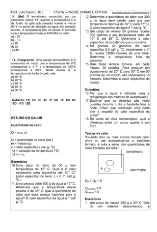 Prof: Julio Cesar ( JC ) FÍSICA – CALOR, ONDAS E ÓPTICA http://lattes.cnpq.br/1700092960661216
11. (Uel) O termômetro construído por um
estudante marca 1°E quando a temperatura é a
da fusão do gelo sob pressão normal e marca
96°E no ponto de ebulição da água sob pressão
normal. A temperatura lida na escola E coincide
com a temperatura Celsius APENAS no valor
a) – 20
b) – 10
c) 10
d) 20
e) 40
12. (Cesgranrio) Uma escala termométrica X é
construída de modo que a temperatura de 0°X
corresponde a -4°F, e a temperatura de 100°X
corresponde a 68°F. Nesta escala X, a
temperatura de fusão do gelo vale:
a) 10 °X
b) 20 °X
c) 30 °X
d) 40 °X
e) 50 °X
Gabarito: 1B 2C 3E 4E 5ª 6C 7E 8D 9C
10D 11D 12E
ESTUDO DO CALOR
Quantidade de calor
Q = m.c.  t
Q = quantidade de calor (cal )
m = massa (g)
c = calor específico ( cal/ g. o
C)
 t = variação da temperatura (o
C)
 t = t - t0
Exercícios
10.Uma peça de ferro de 50 g tem
temperatura de 10o
C. Qual é o calor
necessário para aquecê-la até 80o
C?
(calor específico do ferro: c = 0,11 cal/ g.
o
C )
11.Uma pessoa bebe 500 g de água a 10o
C.
Admitindo que a temperatura dessa
pessoa é de 36o
C, qual a quantidade de
calor que essa pessoa transfere para a
água? O calor específico da água é 1 cal/
g. o
C.
12.Determine a quantidade de calor que 200
g de água deve perder para que sua
temperatura diminua de 30o
C para 15o
C.
O calor específico da água é 1 cal/ g. o
C.
13.Um corpo de massa 50 gramas recebe
300 calorias e sua temperatura sobe de
10o
C até 30o
C. Determine o calor
específico da substância que o constitui.
14.Mil gramas de glicerina, de calor
específico 0,6 cal/ g. o
C, inicialmente a 0o
C, recebe 12000 calorias de uma fonte.
Determine a temperatura final da
glicerina.
15.Uma fonte térmica fornece, em cada
minuto, 20 calorias. Para produzir um
aquecimento de 20o
C para 50o
C em 50
gramas de um líquido, são necessários 15
minutos. Determine o calor específico do
líquido.
Questões
16.Por que a água é utilizada para a
refrigeração dos motores de automóveis?
17.Sabe-se que os desertos são muito
quentes durante o dia e bastante frios à
noite. Então, que conclusão você pode
tirar a respeito do calor específico da
areia?
18.Do ponto de vista microscópico, qual a
diferença entre um corpo quente e um
frio?
Trocas de calor
"Quando dois ou mais corpos trocam calor
entre si, até estabelecer-se o equilíbrio
térmico, é nula a soma das quantidades de
calor trocadas por eles."
termômetro
calorímetro
QA + QB = 0
Qrecebido > 0
Qcedido < 0
Exercícios
1. Um corpo de massa 200 g a 50o
C, feito
de um material desconhecido, é
A
B
 