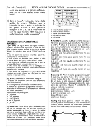 Prof: Julio Cesar ( JC ) FÍSICA – CALOR, ONDAS E ÓPTICA http://lattes.cnpq.br/1700092960661216
entre uma pessoa e a barreira refletora,
para que ela possa receber o eco, nesse
meio?
15.Com o "sonar", verifica-se, numa dada
região do oceano Atlântico, que o
intervalo de tempo entre a emissão de
um pulso sonoro e sua posterior
recepção é de 2 s. Se a velocidade do
som na água do mar é 1500 m/s, qual a
profundidade da região pesquisada?
EXERCÍCIOS COMPLEMENTARES
ACÚSTICA
1-(Ufv 2000) Em alguns filmes de ficção científica a
explosão de uma nave espacial é ouvida em outra
nave, mesmo estando ambas no vácuo do espaço
sideral. Em relação a este fato é CORRETO afirmar
que:
a) isto não ocorre na realidade pois não é possível a
propagação do som no vácuo.
b) isto ocorre na realidade pois, sendo a nave
tripulada, possui seu interior preenchido por gases.
c) isto ocorre na realidade uma vez que o som se
propagará junto com a imagem da mesma.
d) isto ocorre na realidade pois as condições de
propagação do som no espaço sideral são diferentes
daquelas daqui da Terra.
e) isto ocorre na realidade e o som será ouvido
inclusive com maior nitidez, por não haver no meio
material no espaço sideral.
2-(Uel 97) Considere as afirmações a seguir.
I. O eco é um fenômeno causado pela reflexão do
som num anteparo.
II. O som grave é um som de baixa freqüência.
III. Timbre é a qualidade que permite distinguir
dois sons de mesma altura e intensidade emitidos
por fontes diferentes.
São corretas as afirmações.
a) I, apenas.
b) I e II, apenas.
c) I e III, apenas.
d) II e III, apenas.
e) I, II e III.
3-(Fuvest 2002) O som de um apito é analisado com o
uso de um medidor que, em sua tela, visualiza o
padrão apresentado na figura a seguir. O gráfico
representa a variação da pressão que a onda sonora
exerce sobre o medidor, em função do tempo, em µs
(1 µs = 10
-6
s). Analisando a tabela de intervalos de
freqüências audíveis, por diferentes seres vivos,
conclui-se que esse apito pode ser ouvido apenas por
a) seres humanos e cachorros
b) seres humanos e sapos
c) sapos, gatos e morcegos
d) gatos e morcegos
e) morcegos
4-(Fei 96) O aparelho auditivo humano distingue
no som 3 qualidades, que são: altura, intensidade
e timbre. A altura é a qualidade que permite a
esta estrutura diferenciar sons graves de agudos,
dependendo apenas da freqüência do som.
Assim sendo, podemos afirmar que:
a) o som será mais grave quanto menor for sua
freqüência
b) o som será mais grave quanto maior for sua
freqüência
c) o som será mais agudo quanto menor for sua
freqüência
d) o som será mais alto quanto maior for sua
intensidade
e)o som será mais alto quanto menor for sua
freqüência
5-(Unaerp 96) Além do dano que podem causar
à audição, os sons fortes têm vários outros
efeitos físicos. Sons de 140 decibéis (dB) (som
de um avião a jato pousando) podem produzir
numerosas sensações desagradáveis; entre elas,
perda de equilíbrio e náusea. A unidade Bel (B),
utilizada no texto, representa:
a) a freqüência do som.
b) a intensidade física do som.
c) o nível sonoro do som.
d) a potência do som.
e) o timbre do som.
6-(Ufmg 97) Duas pessoas esticam um corda,
puxando por suas extremidades, e cada uma envia um
pulso na direção da outra. Os pulsos têm o mesmo
formato, mas estão invertidos como mostra a figura.
 