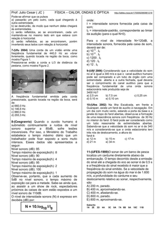 Prof: Julio Cesar ( JC ) FÍSICA – CALOR, ONDAS E ÓPTICA http://lattes.cnpq.br/1700092960661216
Pode-se afirmar que os pulsos
a) passarão um pelo outro, cada qual chegando à
outra extremidade.
b) se destruirão, de modo que nenhum deles chegará
às extremidades.
c) serão refletidos, ao se encontrarem, cada um
mantendo-se no mesmo lado em que estava com
relação à horizontal.
d) serão refletidos, ao se encontrarem, porém
invertendo seus lados com relação à horizontal.
7-(Ufu 2004) Uma corda de um violão emite uma
freqüência fundamental de 440,0 Hz ao vibrar
livremente, quando tocada na região da boca, como
mostra Figura 1.
Pressiona-se então a corda a L/3 de distância da
pestana, como mostra Figura 2.
A freqüência fundamental emitida pela corda
pressionada, quando tocada na região da boca, será
de:
a) 660,0 Hz.
b) 146,6 Hz.
c) 880,0 Hz.
d) 293,3 Hz.
8-(Cesgranrio) Quando o ouvido humano é
submetido continuamente a ruídos de nível
sonoro superior a 85dB, sofre lesões
irreversíveis. Por isso, o Ministério do Trabalho
estabelece o tempo máximo diário que um
trabalhador pode ficar exposto a sons muito
intensos. Esses dados são apresentados a
seguir:
Nível sonoro (dB): 85
Tempo máximo de exposição(h): 8
Nível sonoro (dB): 90
Tempo máximo de exposição(h): 4
Nível sonoro (dB): 95
Tempo máximo de exposição(h): 2
Nível sonoro (dB): 100
Tempo máximo de exposição(h): 1
Observe-se, portanto, que a cada aumento de
5dB no nível sonoro, o tempo máximo de
exposição cai para a metade. Sabe-se ainda que,
ao assistir a um show de rock, espectadores
próximos às caixas de som estão expostos a um
nível sonoro de 110dB.
O nível de intensidade sonora (N) é expresso em
decibéis (dB) por:
onde:
I = intensidade sonora fornecida pela caixa de
som;
I0 = intensidade-padrão, correspondente ao limiar
da audição (para o qual N=0).
Para o nível de intensidade N=120dB, a
intensidade sonora, fornecida pela caixa de som,
deverá ser de:
a) 1013
. I0
b) 1012
. I0
c) 1200 . I0
d) 120 . I0
e) 12 . I0
9-(Ufjf 2006) Considerando que a velocidade do som
no ar é igual a 340 m/s e que o canal auditivo humano
pode ser comparado a um tubo de órgão com uma
extremidade aberta e a outra fechada, qual deveria
ser o comprimento do canal auditivo para que a
freqüência fundamental de uma onda sonora
estacionária nele produzida seja de
3400 Hz?
a) 2,5 cm b) 7,5 cm c) 0,25 cm
d) 0,10 m e) 0,10 cm
10-(Ufes 2002) Na Ilha Escalvada, em frente a
Guarapari, existe um farol de auxílio à navegação. Em
um dia com muito vento, estando a porta da base e a
janela do topo do farol abertas, observa-se a formação
de uma ressonância sonora com freqüência de 30 Hz
no interior do farol. O farol pode ser considerado como
um tubo ressonante de extremidades abertas.
Sabendo-se que a velocidade do som no ar é de 340
m/s e considerando-se que a onda estacionária tem
três nós de deslocamento, a altura do
farol é:
a) 12 m b) 15 m c) 17 m
d) 21 m e) 34 m
11-(UFES-1999)O sonar de um barco de pesca
localiza um cardume diretamente abaixo da
embarcação. O tempo decorrido desde a emissão
do sinal até a chegada do eco ao sonar é de 0,5 s
e a freqüência do sinal recebido é maior que a
freqüência do sinal emitido. Se a velocidade de
propagação do som na água do mar é de 1.600
m/s, a profundidade do cardume e seu
deslocamento relativo ao sonar, respectivamente,
são
A) 200 m, parado.
B) 400 m, aproximadando-se.
C) 400 m, afastando-se.
D) 800 m, parado.
E) 800 m, aproximando-se.
Gabarito
1A 2E 3D 4A 5C 6A 7A 8B 9A 10C 11B
 