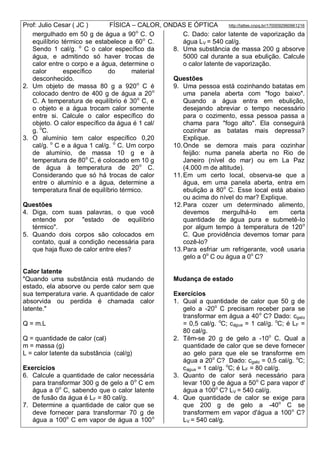 Prof: Julio Cesar ( JC ) FÍSICA – CALOR, ONDAS E ÓPTICA http://lattes.cnpq.br/1700092960661216
mergulhado em 50 g de água a 90o
C. O
equilíbrio térmico se estabelece a 60o
C.
Sendo 1 cal/g. o
C o calor específico da
água, e admitindo só haver trocas de
calor entre o corpo e a água, determine o
calor específico do material
desconhecido.
2. Um objeto de massa 80 g a 920o
C é
colocado dentro de 400 g de água a 20o
C. A temperatura de equilíbrio é 30o
C, e
o objeto e a água trocam calor somente
entre si. Calcule o calor específico do
objeto. O calor específico da água é 1 cal/
g. o
C.
3. O alumínio tem calor específico 0,20
cal/g. o
C e a água 1 cal/g. o
C. Um corpo
de alumínio, de massa 10 g e à
temperatura de 80o
C, é colocado em 10 g
de água à temperatura de 20o
C.
Considerando que só há trocas de calor
entre o alumínio e a água, determine a
temperatura final de equilíbrio térmico.
Questões
4. Diga, com suas palavras, o que você
entende por "estado de equilíbrio
térmico".
5. Quando dois corpos são colocados em
contato, qual a condição necessária para
que haja fluxo de calor entre eles?
Calor latente
"Quando uma substância está mudando de
estado, ela absorve ou perde calor sem que
sua temperatura varie. A quantidade de calor
absorvida ou perdida é chamada calor
latente."
Q = m.L
Q = quantidade de calor (cal)
m = massa (g)
L = calor latente da substância (cal/g)
Exercícios
6. Calcule a quantidade de calor necessária
para transformar 300 g de gelo a 0o
C em
água a 0o
C, sabendo que o calor latente
de fusão da água é LF = 80 cal/g.
7. Determine a quantidade de calor que se
deve fornecer para transformar 70 g de
água a 100o
C em vapor de água a 100o
C. Dado: calor latente de vaporização da
água LV = 540 cal/g.
8. Uma substância de massa 200 g absorve
5000 cal durante a sua ebulição. Calcule
o calor latente de vaporização.
Questões
9. Uma pessoa está cozinhando batatas em
uma panela aberta com "fogo baixo".
Quando a água entra em ebulição,
desejando abreviar o tempo necessário
para o cozimento, essa pessoa passa a
chama para "fogo alto". Ela conseguirá
cozinhar as batatas mais depressa?
Explique.
10.Onde se demora mais para cozinhar
feijão: numa panela aberta no Rio de
Janeiro (nível do mar) ou em La Paz
(4.000 m de altitude).
11.Em um certo local, observa-se que a
água, em uma panela aberta, entra em
ebulição a 80o
C. Esse local está abaixo
ou acima do nível do mar? Explique.
12.Para cozer um determinado alimento,
devemos mergulhá-lo em certa
quantidade de água pura e submetê-lo
por algum tempo à temperatura de 120o
C. Que providência devemos tomar para
cozê-lo?
13.Para esfriar um refrigerante, você usaria
gelo a 0o
C ou água a 0o
C?
Mudança de estado
Exercícios
1. Qual a quantidade de calor que 50 g de
gelo a -20o
C precisam receber para se
transformar em água a 40o
C? Dado: cgelo
= 0,5 cal/g. o
C; cágua = 1 cal/g. o
C; é LF =
80 cal/g.
2. Têm-se 20 g de gelo a -10o
C. Qual a
quantidade de calor que se deve fornecer
ao gelo para que ele se transforme em
água a 20o
C? Dado: cgelo = 0,5 cal/g. o
C;
cágua = 1 cal/g. o
C; é LF = 80 cal/g.
3. Quanto de calor será necessário para
levar 100 g de água a 50o
C para vapor d'
água a 100o
C? LV = 540 cal/g.
4. Que quantidade de calor se exige para
que 200 g de gelo a -40o
C se
transformem em vapor d'água a 100o
C?
LV = 540 cal/g.
 