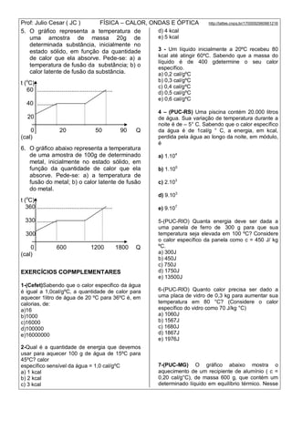 Prof: Julio Cesar ( JC ) FÍSICA – CALOR, ONDAS E ÓPTICA http://lattes.cnpq.br/1700092960661216
5. O gráfico representa a temperatura de
uma amostra de massa 20g de
determinada substância, inicialmente no
estado sólido, em função da quantidade
de calor que ela absorve. Pede-se: a) a
temperatura de fusão da substância; b) o
calor latente de fusão da substância.
t (o
C)
60 ..............................................
40 ............
20
0 20 50 90 Q
(cal)
6. O gráfico abaixo representa a temperatura
de uma amostra de 100g de determinado
metal, inicialmente no estado sólido, em
função da quantidade de calor que ela
absorve. Pede-se: a) a temperatura de
fusão do metal; b) o calor latente de fusão
do metal.
t (o
C)
360 ..............................................
330 ............
300
0 600 1200 1800 Q
(cal)
EXERCÍCIOS COPMPLEMENTARES
1-(Cefet)Sabendo que o calor especifico da água
é igual a 1,0cal/gºC, a quantidade de calor para
aquecer 1litro de água de 20 ºC para 36ºC é, em
calorias, de:
a)16
b)1000
c)16000
d)100000
e)16000000
2-Qual é a quantidade de energia que devemos
usar para aquecer 100 g de água de 15ºC para
45ºC? calor
específico sensível da água = 1,0 cal/gºC
a) 1 kcal
b) 2 kcal
c) 3 kcal
d) 4 kcal
e) 5 kcal
3 - Um líquido inicialmente a 20ºC recebeu 80
kcal até atingir 60ºC. Sabendo que a massa do
líquido é de 400 gdetermine o seu calor
específico.
a) 0,2 cal/gºC
b) 0,3 cal/gºC
c) 0,4 cal/gºC
d) 0,5 cal/gºC
e) 0,6 cal/gºC
4 – (PUC-RS) Uma piscina contém 20.000 litros
de água. Sua variação de temperatura durante a
noite é de – 5° C. Sabendo que o calor específico
da água é de 1cal/g ° C, a energia, em kcal,
perdida pela água ao longo da noite, em módulo,
é
a) 1.104
b) 1.105
c) 2.103
d) 9.103
e) 9.107
5-(PUC-RIO) Quanta energia deve ser dada a
uma panela de ferro de 300 g para que sua
temperatura seja elevada em 100 ºC? Considere
o calor específico da panela como c = 450 J/ kg
ºC.
a) 300J
b) 450J
c) 750J
d) 1750J
e) 13500J
6-(PUC-RIO) Quanto calor precisa ser dado a
uma placa de vidro de 0,3 kg para aumentar sua
temperatura em 80 °C? (Considere o calor
específico do vidro como 70 J/kg °C)
a) 1060J
b) 1567J
c) 1680J
d) 1867J
e) 1976J
7-(PUC-MG) O gráfico abaixo mostra o
aquecimento de um recipiente de alumínio ( c =
0,20 cal/g°C), de massa 600 g, que contém um
determinado líquido em equilíbrio térmico. Nesse
 