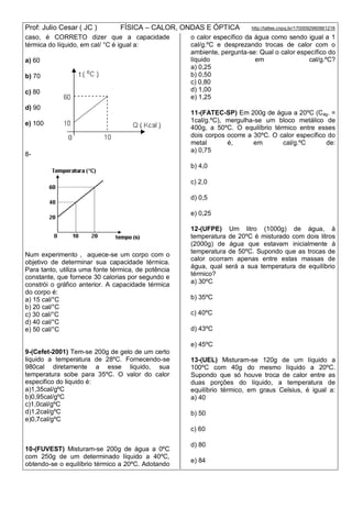 Prof: Julio Cesar ( JC ) FÍSICA – CALOR, ONDAS E ÓPTICA http://lattes.cnpq.br/1700092960661216
caso, é CORRETO dizer que a capacidade
térmica do líquido, em cal/ °C é igual a:
a) 60
b) 70
c) 80
d) 90
e) 100
8-
Num experimento , aquece-se um corpo com o
objetivo de determinar sua capacidade térmica.
Para tanto, utiliza uma fonte térmica, de potência
constante, que fornece 30 calorias por segundo e
constrói o gráfico anterior. A capacidade térmica
do corpo é:
a) 15 cal/°C
b) 20 cal/°C
c) 30 cal/°C
d) 40 cal/°C
e) 50 cal/°C
9-(Cefet-2001) Tem-se 200g de gelo de um certo
liquido a temperatura de 28ºC. Fornecendo-se
980cal diretamente a esse liquido, sua
temperatura sobe para 35ºC. O valor do calor
especifico do liquido é:
a)1,35cal/gºC
b)0,95cal/gºC
c)1,0cal/gºC
d)1,2cal/gºC
e)0,7cal/gºC
10-(FUVEST) Misturam-se 200g de água a 0ºC
com 250g de um determinado líquido a 40ºC,
obtendo-se o equilíbrio térmico a 20ºC. Adotando
o calor específico da água como sendo igual a 1
cal/g.ºC e desprezando trocas de calor com o
ambiente, pergunta-se: Qual o calor específico do
líquido em cal/g.ºC?
a) 0,25
b) 0,50
c) 0,80
d) 1,00
e) 1,25
11-(FATEC-SP) Em 200g de água a 20ºC (Cág. =
1cal/g.ºC), mergulha-se um bloco metálico de
400g, a 50ºC. O equilíbrio térmico entre esses
dois corpos ocorre a 30ºC. O calor específico do
metal é, em cal/g.ºC de:
a) 0,75
b) 4,0
c) 2,0
d) 0,5
e) 0,25
12-(UFPE) Um litro (1000g) de água, à
temperatura de 20ºC é misturado com dois litros
(2000g) de água que estavam inicialmente à
temperatura de 50ºC. Supondo que as trocas de
calor ocorram apenas entre estas massas de
água, qual será a sua temperatura de equilíbrio
térmico?
a) 30ºC
b) 35ºC
c) 40ºC
d) 43ºC
e) 45ºC
13-(UEL) Misturam-se 120g de um líquido a
100ºC com 40g do mesmo líquido a 20ºC.
Supondo que só houve troca de calor entre as
duas porções do líquido, a temperatura de
equilíbrio térmico, em graus Celsius, é igual a:
a) 40
b) 50
c) 60
d) 80
e) 84
 