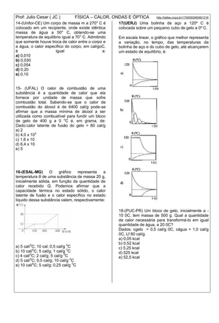 Prof: Julio Cesar ( JC ) FÍSICA – CALOR, ONDAS E ÓPTICA http://lattes.cnpq.br/1700092960661216
14-(Unifor-CE) Um corpo de massa m a 270o
C é
colocado em um recipiente, onde existe idêntica
massa de água a 50o
C, obtendo-se uma
temperatura de equilíbrio igual a 70o
C. Admitindo
que somente houve troca de calor entre o corpo e
a água, o calor específico do corpo, em cal/goC,
é igual a:
a) 0,010
b) 0,030
c) 0,054
d) 0,20
e) 0,10
15- (UFAL) O calor de combustão de uma
substância é a quantidade de calor que ela
fornece por unidade de massa que sofre
combustão total. Sabendo-se que o calor de
combustão do álcool é de 6400 cal/g pode-se
afirmar que a massa mínima de álcool a ser
utilizada como combustível para fundir um bloco
de gelo de 400 g a 0 o
C é, em grama, de:
Dado:calor latente de fusão do gelo = 80 cal/g
a) 2
b) 4,0 x 102
c) 1,6 x 10
d) 6,4 x 10
e) 5
16-(ESAL-MG) O gráfico representa a
temperatura θ de uma substância de massa 20 g,
inicialmente sólida, em função da quantidade de
calor recebido Q. Podemos afirmar que a
capacidade térmica no estado sólido, o calor
latente de fusão e o calor específico no estado
líquido dessa substância valem, respectivamente:
a) 5 cal/0
C; 10 cal; 0,5 cal/g 0
C
b) 10 cal/0
C; 5 cal/g; 1 cal/g 0
C
c) 4 cal/0
C; 2 cal/g; 5 cal/g 0
C
d) 5 cal/0
C; 0,5 cal/g; 10 cal/g 0
C
e) 10 cal/0
C; 5 cal/g; 0,25 cal/g 0
C
17(UERJ) Uma bolinha de aço a 120º C é
colocada sobre um pequeno cubo de gelo a 0º C.
Em escala linear, o gráfico que melhor representa
a variação, no tempo, das temperaturas da
bolinha de aço e do cubo de gelo, até alcançarem
um estado de equilíbrio, é:
18-(PUC-PR) Um bloco de gelo, inicialmente a -
10 0C, tem massa de 500 g. Qual a quantidade
de calor necessária para transformá-lo em igual
quantidade de água, a 20 0C?
Dados: cgelo = 0,5 cal/g 0C, cágua = 1,0 cal/g
0C, Lf 80 cal/g.
a) 0,05 kcal
b) 0,52 kcal
c) 5,25 kcal
d) 525 kcal
e) 52,5 kcal
 