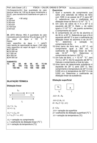 Prof: Julio Cesar ( JC ) FÍSICA – CALOR, ONDAS E ÓPTICA http://lattes.cnpq.br/1700092960661216
19-(Cesgranrio-RJ) Que quantidade de calor
deve-se retirar de 1,00 kg de água inicialmente e
20 0C. para transformá-lo totalmente em gelo a 0
0C?
(Lf gelo = 80 cal/g)
a) 20 kcal
b) 80 kcal
c) 40 kcal
d) 100 kcal
e) 60 kcal
20. (EFO Alfenas- MG) A quantidade de calor
necessária para transformar 50 g de água a 20 o
C
em vapor de água a 140 o
C é:
Dados:
calor específico da água = 1 cal/go
C
calor latente de vaporização da água = 540 cal/g
calor específico do vapor de água = 0,5 cal/go
C
a) 27 000 cal
b) 32 000 cal
c) 1 000 cal
d) 4 000 cal
e) 64 000 cal
GABARITO:
1C 2C 3D 4B 5E 6C 7C 8A
9E 10C 11A 12C 13D 14E
15E 16E 17D 18E 19D 20B
DILATAÇÃO TÉRMICA
Dilatação linear
L0
t0 L
t
L
 L = L - L0
 t = t - t0
 L = .L0.  t
L = Lo (1 + .  t )
 L = variação no comprimento
 = coeficiente de dilatação linear (o
C-1
)
 t = variação da temperatura (o
C)
Exercícios
7. Qual o aumento de comprimento que
sofre uma extensão de trilhos de ferro
com 1000 m ao passar de 0o
C para 40o
C, sabendo-se que o coeficiente de
dilatação linear do ferro é 12.10-6 o
C-1
?
8. Um cano de cobre de 4 m a 20o
C é
aquecido até 80o
C. Dado  do cobre
igual a 17.10-6 o
C-1
, de quanto aumentou
o comprimento do cano?
9. O comprimento de um fio de alumínio é
de 30 m, a 20o
C. Sabendo-se que o fio é
aquecido até 60o
C e que o coeficiente de
dilatação linear do alumínio é de 24.10-6
o
C-1
, determine a variação no
comprimento do fio.
10.Uma barra de ferro tem, a 20o
C, um
comprimento igual a 300 cm. O
coeficiente de dilatação linear do ferro
vale 12.10-6 o
C-1
. Determine o
comprimento da barra a 120o
C.
11.Um tubo de ferro,  = 12.10-6 o
C-1
, tem
10 m a -20o
C. Ele foi aquecido até 80o
C.
Calcule o comprimento a final do tubo.
12.Uma barra de determinada substância é
aquecida de 20o
C para 220o
C. Seu
comprimento à temperatura de 20o
C é de
5,000 cm e à temperatura de 220o
C é de
5,002 cm. Determine o coeficiente de
dilatação linear da substância.
Dilatação superficial
t0 t
 A = A - A0
 A = .A0.  t
A = Ao (1 + . t )
 = 2
 A = variação da superfície
 = coeficiente de dilatação superficial (o
C-1
)
 t = variação da temperatura (o
C)
A0
A
 