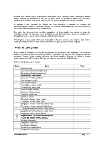 Existem duas formas básicas de elaboração do fluxo de caixa. A primeira forma, chamada de método
direto, consiste em apresentar a partir de um saldo inicial, as entradas e saídas de caixa até a
determinação do saldo final, sendo a forma mais utilizada de apresentação do fluxo de caixa.

A segunda forma, chamada de “Método do Lucro Ajustado” é baseada na projeção dos
demonstrativos contábeis podendo ser utilizado por qualquer pessoa externa á empresa, como uma
forma de análise dos resultados de caixa obtidos.

Por partir dos demonstrativos contábeis passados, na determinação dos efeitos no caixa das
decisões tomadas no passado, ou da projeção desses demonstrativos, quando o objetivo for a
projeção do fluxo de caixa, esta metodologia traz várias vantagens.

O exemplo a seguir, ilustra a forma de elaboração do fluxo de caixa de uma empresa pelo método
direto, podendo ser utilizado, com as devidas alterações, para qualquer tipo de negócio.


Método do Lucro Ajustado

Esse modelo é baseado na projeção do resultado da empresa e das variações dos elementos
patrimoniais, obtidos respectivamente do balanço projetado e da demonstração de lucros e perdas
projetado. Existem vários modelos utilizados para lucro ajustado. Optamos por utilizar o modelo
desenvolvido por José Pereira da Silva, por ser bastante completo de fácil utilização.

Este modelo é reproduzido abaixo:

Sinal                                  Conta                                       Valor
        Vendas Brutas
  +     Duplicatas a Receber (saldo inicial)
  -     Duplicatas a Receber (saldo final)
        Recebimento de Clientes
        Custo dos Produtos Vendidos
   -    Estoque (saldo inicial)
   +    Estoque (saldo final)
   +    Fornecedores (saldo inicial)
   -    Fornecedores (saldo final)
   +    Impostos Sobre Vendas
   +    Despesas Administrativas
   +    Despesas de Vendas
   +    Despesas Gerais
   +    Obrigações Sociais (saldo inicial)
   -    Obrigações Sociais (saldo final)
   +    Obrigações Fiscais exceto IR (saldo inicial)
   -    Obrigações Fiscais exceto IR (saldo final)
   +    Outros Passivos Operacionais (saldo inicial)
   -    Outros Passivos Operacionais (saldo final)
   +    Pagamento de Imposto de Renda
  (-)   Pagamento de Fornecedores / Despesas
  (=)   FLUXO DE CAIXA OPERACIONAL
   +    Aumento de Capital
   -    Compra de Imobilizado
   +    Venda de Imobilizado
   -    Aquisição de Investimentos
   +    Venda de Investimentos

Leonel Estevam                                                                       Pág.: 11
 