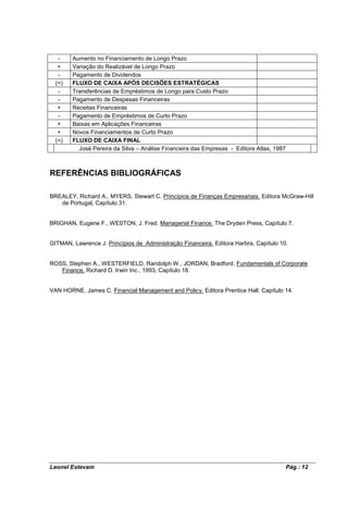 -    Aumento no Financiamento de Longo Prazo
   +    Variação do Realizável de Longo Prazo
   -    Pagamento de Dividendos
  (=)   FLUXO DE CAIXA APÓS DECISÕES ESTRATÉGICAS
   -    Transferências de Empréstimos de Longo para Custo Prazo
   -    Pagamento de Despesas Financeiras
   +    Receitas Financeiras
   -    Pagamento de Empréstimos de Curto Prazo
   +    Baixas em Aplicações Financeiras
   +    Novos Financiamentos de Curto Prazo
  (=)   FLUXO DE CAIXA FINAL
          José Pereira da Silva – Análise Financeira das Empresas - Editora Atlas, 1987



REFERÊNCIAS BIBLIOGRÁFICAS

BREALEY, Richard A., MYERS, Stewart C. Princípios de Finanças Empresariais. Editora McGraw-Hill
   de Portugal, Capítulo 31.


BRIGHAN, Eugene F., WESTON, J. Fred. Managerial Finance. The Dryden Press, Capítulo 7.


GITMAN, Lawrence J. Princípios de Administração Financeira. Editora Harbra, Capítulo 10.


ROSS, Stephen A., WESTERFIELD, Randolph W., JORDAN, Bradford. Fundamentals of Corporate
   Finance. Richard D. Irwin Inc., 1993, Capítulo 18.


VAN HORNE, James C. Financial Management and Policy. Editora Prentice Hall. Capítulo 14.




Leonel Estevam                                                                            Pág.: 12
 