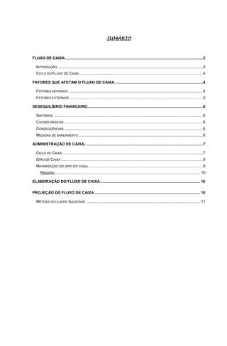 SUMÁRIO



FLUXO DE CAIXA ...................................................................................................................................3

   INTRODUÇÃO ..........................................................................................................................................3
   CICLO DO FLUXO DE CAIXA ......................................................................................................................4

FATORES QUE AFETAM O FLUXO DE CAIXA ....................................................................................4

   FATORES INTERNOS ................................................................................................................................4
   FATORES EXTERNOS ...............................................................................................................................5

DESEQUILÍBRIO FINANCEIRO..............................................................................................................6

   SINTOMAS ..............................................................................................................................................6
   CAUSAS BÁSICAS ....................................................................................................................................6
   CONSEQÜÊNCIAS ....................................................................................................................................6
   MEDIDAS DE SANEAMENTO ......................................................................................................................6

ADMINISTRAÇÃO DE CAIXA.................................................................................................................7

   CICLO DE CAIXA ......................................................................................................................................7
   GIRO DE CAIXA .......................................................................................................................................9
   MAXIMIZAÇÃO DO GIRO DO CAIXA .............................................................................................................9
      Resumo .......................................................................................................................................... 10

ELABORAÇÃO DO FLUXO DE CAIXA ............................................................................................... 10

PROJEÇÃO DO FLUXO DE CAIXA .................................................................................................... 10

   MÉTODO DO LUCRO AJUSTADO ............................................................................................................ 11
 